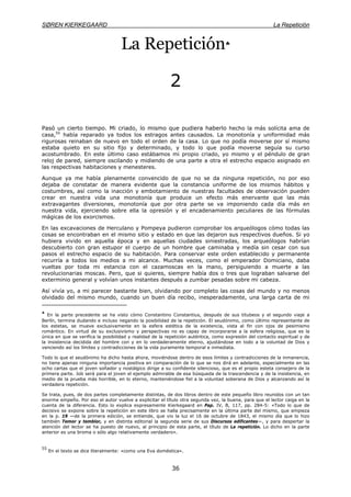 SØREN KIERKEGAARD La Repetición
36
La Repetición♣
2
Pasó un cierto tiempo. Mi criado, lo mismo que pudiera haberlo hecho la más solícita ama de
casa,55
había reparado ya todos los estragos antes causados. La monotonía y uniformidad más
rigurosas reinaban de nuevo en todo el orden de la casa. Lo que no podía moverse por sí mismo
estaba quieto en su sitio fijo y determinado, y todo lo que podía moverse seguía su curso
acostumbrado. En este último caso estábamos mi propio criado, yo mismo y el péndulo de gran
reloj de pared, siempre oscilando y midiendo de una parte a otra el estrecho espacio asignado en
las respectivas habitaciones y menesteres.
Aunque ya me había plenamente convencido de que no se da ninguna repetición, no por eso
dejaba de constatar de manera evidente que la constancia uniforme de los mismos hábitos y
costumbres, así como la inacción y embotamiento de nuestras facultades de observación pueden
crear en nuestra vida una monotonía que produce un efecto más enervante que las más
extravagantes diversiones, monotonía que por otra parte se va imponiendo cada día más en
nuestra vida, ejerciendo sobre ella la opresión y el encadenamiento peculiares de las fórmulas
mágicas de los exorcismos.
En las excavaciones de Herculano y Pompeya pudieron comprobar los arqueólogos cómo todas las
cosas se encontraban en el mismo sitio y estado en que las dejaron sus respectivos dueños. Si yo
hubiera vivido en aquella época y en aquellas ciudades siniestradas, los arqueólogos habrían
descubierto con gran estupor el cuerpo de un hombre que caminaba y medía sin cesar con sus
pasos el estrecho espacio de su habitación. Para conservar este orden establecido y permanente
recurría a todos los medios a mi alcance. Muchas veces, como el emperador Domiciano, daba
vueltas por toda mi estancia con el cazamoscas en la mano, persiguiendo a muerte a las
revolucionarias moscas. Pero, que si quieres, siempre había dos o tres que lograban salvarse del
exterminio general y volvían unos instantes después a zumbar pesadas sobre mi cabeza.
Así vivía yo, a mi parecer bastante bien, olvidando por completo las cosas del mundo y no menos
olvidado del mismo mundo, cuando un buen día recibo, inesperadamente, una larga carta de mi
♣
En la parte precedente se ha visto cómo Constantino Constantius, después de sus titubeos y el segundo viaje a
Berlín, termina dudando e incluso negando la posibilidad de la repetición. El seudónimo, como último representante de
los estetas, se mueve exclusivamente en la esfera estética de la existencia, vista al fin con ojos de pesimismo
romántico. En virtud de su exclusivismo y perspectivas no es capaz de incorporarse a la esfera religiosa, que es la
única en que se verifica la posibilidad y realidad de la repetición auténtica, como expresión del contacto espiritual y de
la insistencia decidida del hombre con y en lo verdaderamente eterno, ajustándose en todo a la voluntad de Dios y
venciendo así los límites y contradicciones de la vida puramente temporal e inmediata.
Todo lo que el seudónimo ha dicho hasta ahora, moviéndose dentro de esos límites y contradicciones de la inmanencia,
no tiene apenas ninguna importancia positiva en comparación de lo que se nos dirá en adelante, especialmente en las
ocho cartas que el joven soñador y nostálgico dirige a su confidente silencioso, que es el propio esteta consejero de la
primera parte. Job será para el joven el ejemplo admirable de esa búsqueda de la trascendencia y de la insistencia, en
medio de la prueba más horrible, en lo eterno, manteniéndose fiel a la voluntad soberana de Dios y alcanzando así la
verdadera repetición.
Se trata, pues, de dos partes completamente distintas, de dos libros dentro de este pequeño libro reunidos con un tan
enorme empeño. Por eso el autor vuelve a explicitar el título otra segunda vez, la buena, para que el lector caiga en la
cuenta de la diferencia. Esto lo explica expresamente Kierkegaard en Pap. IV, B, 117, pp. 284-5: «Todo lo que de
decisivo se expone sobre la repetición en este libro se halla precisamente en la última parte del mismo, que empieza
en la p. 19 —de la primera edición, se entiende, que vio la luz el 16 de octubre de 1843, el mismo día que lo hizo
también Temor y temblor, y en distinta editorial la segunda serie de sus Discursos edificantes—, y para despertar la
atención del lector se ha puesto de nuevo, al principio de esta parte, el título de La repetición. Lo dicho en la parte
anterior es una broma o sólo algo relativamente verdadero».
55
En el texto se dice literalmente: «como una Eva doméstica».
 