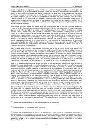 SØREN KIERKEGAARD La Repetición
37
joven amigo. Después siguieron otras, siempre con un intervalo aproximado de un mes, pero sin
que en ninguna de ellas me dieran el más leve indicio por el que yo pudiera calcular la distancia del
lugar en que había establecido su nueva residencia. Se veía bien a las claras que no quería
revelarlo, aunque el intervalo del envío de sus cartas parecía un engaño y una mixtificación
buscada a propósito, ya que sus fechas variaban siempre entre casi cinco semanas como máximo y
tres semanas y un día solamente. No deseaba, evidentemente, que me molestase en escribirle, ni
siquiera que le respondiera a una sola de sus cartas, por mucho que en ocasiones pudiera ser el
interés que yo tendría de hacerlo. Pero no, él no desea ninguna respuesta mía, lo único que quiere
es desahogarse conmigo.
Sus cartas, por otra parte, no hacen más que confirmarme en lo que ya sabía de antemano
respecto de él. Como temperamento melancólico se irrita con suma facilidad, y esta irritabilidad,
que de suyo debería producir el efecto contrario, hace que siempre esté en contradicción consigo
mismo. Desea, desde luego, que yo sea su confidente, pero al mismo tiempo parece que no lo
desea e incluso le angustia el hecho de que lo sea. Se siente contento de lo que él llama mi
característica superioridad, pero por otro lado esta superioridad mía le resulta enormemente
desagradable. Me hace sus confidencias, pero insiste en que no le responda, e incluso no quiere ni
verme. Exige de mí un silencio absoluto en torno a aquello que para él, según su propia expresión,
«es lo más sagrado que hay en el mundo entero». Y, no obstante, le exaspera la idea de que tenga
este especial poder de callar. Nadie, naturalmente, ha de saber que yo soy su confidente. No
solamente debe ignorar este hecho cualquier otra persona, sino también él mismo y yo con él lo
debemos ignorar en cierto sentido.
Para explicar este embrollo a satisfacción de ambos, ha tenido la osadía de decirme, eso sí, con
mucha finura y circunspección, que en realidad está convencido de que yo no estoy bien de la
cabeza. Con esto me pone en una situación comprometida, pues no me parece nada oportuno
pronunciarme contra esta opinión tan personal como atrevida de mi delicado amigo. Porque pienso
que de esa manera, manifestándole mi discrepancia con su punto de vista sobre mi estado mental,
lo único que estaría haciendo sería apoyar con más fuerza la legitimidad de semejante rumor. En
cambio, mi reserva en este punto será a sus ojos una prueba más de la ataraxia y de la debilidad
mental que me atribuye, tan admirables por cierto que no se irritan ni molestan por nada.
Este es el agradecimiento que se recibe por haberse uno afanado durante años y años, y día tras
día, con la mayor objetividad en aquellas ideas que encierran verdadero interés para la humanidad
entera y especialmente para aquellos individuos que, dada la ocasión, se ponen en contacto
efectivo con alguna de esas ideas de interés general y la ejercitan en su propia vida. Esta fue la
razón de que en el tiempo de mis relaciones más estrechas con el joven melancólico, tratara yo con
tanto empeño de fomentar en él una idea de ese tipo, ayudándole todo lo que pude en ese sentido.
Ahora, como recompensa de aquel empeño puramente ideológico y amical, me veo obligado, en la
medida de los caprichos de mi joven comunicante, a ser y no ser al mismo tiempo el ser y la
nada.56
Todo esto sin que me muestre la menor señal de gratitud, pues como él dice, yo soy bien
capaz de encarnar una cosa tan contradictoria y así no hay mayor dificultad en que pueda volver a
serle útil, ayudándole otra vez a salir de la contradicción en que vive. Claro que si pensara un poco
en el enorme reconocimiento implícito que se hace de mis méritos en esa misma pretensión suya,57
es lo más probable que se pusiera otra vez furioso como un basilisco y echara pestes contra mí.
Ser el confidente de semejante joven es una de las cosas más difíciles que puedan imaginarse. Él,
por otra parte tan tranquilo, olvida del todo que una sola palabra mía o un determinado gesto le
podrían hacer mucho daño. Bastaría, por ejemplo, que le dijera que no me escribiese más cartas.
En Grecia no solamente eran castigados los que revelaban los misterios eleusinos, sino que
también lo eran los que ultrajaban la sagrada institución de Eleusis rehusando ser iniciados en sus
misterios. Según un autor helénico este último fue el caso de un tal Démonas, que pudo salvar la
piel gracias a su ingeniosísima autodefensa.58
Mi situación como confidente es aún más crítica y
56
Expresión que tomará Sartre casi un siglo después para titular su famosa obra.
57
El último sustantivo en alemán en el texto: Zumuthung.
58
Démonas era un filósofo griego del siglo II d. C. Según cuenta Luciano, que es el autor helénico mencionado, su
defensa consistió en afirmar categóricamente, cuando los atenienses ya estaban preparados con piedras para matarlo,
que no quiso ser iniciado en los misterios eleusinos porque si eran buenos no habría tenido otro remedio que aconsejar
a los demás que se iniciaran en ellos y si eran malos, tendría que habérselo desaconsejado honradamente.
Kierkegaard, en Pap. IV, A, 39, refiere que ha leído este hecho en las Obras de Hamann, editadas por Fr. Roth, Berlín,
1842, t. VIII, p. 307.
 
