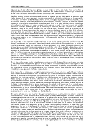 SØREN KIERKEGAARD La Repetición
38
apurada que la de este ingenioso griego, ya que mi joven amigo es mucho más escrupuloso y
esquivo con sus misterios que los oráculos de Eleusis. Se enfada incluso cuando hago aquello que
él me exige con mayor insistencia, esto es, cuando me callo como un muerto.
También es muy injusto conmigo cuando insinúa la idea de que sin duda ya no le recuerdo para
nada. No sabe él lo mucho que sufrí cuando desapareció de súbito, temiendo que su desesperación
le llevase a cometer la barbaridad de quitarse la vida. Pero poco a poco me fui tranquilizando, pues
sucesos de este tipo no suelen permanecer ocultos mucho tiempo y como yo, a pesar del interés
que ponía en enterarme de su posible desenlace fatal, no oí ni leí nada sobre el mismo, concluí que
el muchacho continuaba en vida, aunque nadie supiera en qué rincón del mundo se hallaba
escondido. Por otra parte la joven que él había dejado plantada, no sabía tampoco nada sobre su
paradero. Desde el día de su desaparición, me dijo la joven, no había vuelto a oír ni recibir la
menor noticia de su antiguo novio. Por eso no se abandonó ella de repente al dolor de la pérdida,
sino que éste fue apareciendo gradualmente en su alma, a medida que crecían los temores y las
sospechas acerca de lo que realmente había sucedido. Esto hizo que su dolor no fuera tan intenso y
fuerte como suele serlo en tales casos, sino que se quedó como dormido dulcemente, soñando de
una manera vaga en lo que había acontecido y en lo que podía significar la desaparición súbita de
su antiguo amante.
La muchacha se me convirtió desde entonces en un nuevo objeto para mis observaciones. Mi
amigo, desde luego, no pertenecía a esa categoría de individuos que atormentan hasta el final a la
muchacha amada y luego, tan tranquilos, se largan y la dejan en la mayor desolación. Al revés, su
amada joven, apenas él había desparecido, se encontraba a las mil maravillas, rebosante de salud,
floreciente, enriquecida con el botín poético que el amado le había dejado y fortalecida con el
alimento y los preciosos estimulantes cordiales de la gran ilusión poética que él había puesto en
ella. Es rarísimo encontrar una muchacha abandonada por su novio en las condiciones admirables
en que se encontraba nuestra joven. Cuando yo la vi unos días después de la partida de aquél, me
pareció tan fresca como antes, viva y coleando como un pez recién salido del agua. Mientras que
de ordinario las muchachas abandonadas suelen tener un aspecto demacrado y mustio como el de
los peces del acuario.
En mi fuero interno, por tanto, esta absolutamente convencido de que el joven continuaba con vida
y me sentía realmente contento porque el muchacho no había recurrido al medio desesperado del
suicidio. Es increíble la enorme confusión que puede aparecer en el dominio erótico cuando uno de
los amantes se empeña en morirse de pena, o en darse por muerto para desembarazarse así de la
relación amorosa que se le ha hecho insoportable.
Una muchacha en estos casos y según sus propias declaraciones solemnes y plañideras, no tiene
otra salida que la de morirse de pena al constatar que su novio la había traicionado. Pero la verdad
es que el novio del que hablamos no engañó ni traicionó a la muchacha amada, simplemente la
abandonó por motivos ocultos y probablemente más fundados que lo que ella juzgaba. Incluso
había abrigado el joven la firme intención de casarse con ella cuando el momento estuviera
suficientemente maduro, pero ahora ya no podía tomar tal decisión, cabalmente porque ella se
había permitido en cierta ocasión acosarle y angustiarle exigiéndole seguridades en este sentido; y
lo había hecho, según el joven decía, empleando demasiada retórica contra él o, en todo caso,
expresándose de un modo poco digno para una joven. Pues una de dos: o lo cree realmente infiel
en el momento en que le habla de esa manera, y entonces demuestra que es demasiado orgullosa;
o lo cree todavía fiel y merecedor de su confianza, y entonces ella misma debe ver que al
expresarse así le hace una injusticia que clama al cielo.
En cuanto a lo de darse por muerto y desaparecer de la escena para liquidar una relación amorosa
con determinada joven, estimo que es el medio peor que se pueda imaginar, al mismo tiempo que
representa la ofensa más grave y acerba que se le puede hacer a una mujer. Porque también aquí
son posibles dos reacciones, igualmente desagradables, por parte de la joven. La primera, que lo
crea realmente muerto, se vista de luto riguroso y lo llore con las lágrimas más amargas y
sinceras. Pero hete aquí que la desconsolada muchacha descubre con el tiempo que el bribón
permanece todavía en la existencia y que ni siquiera se le pasó por la cabeza la idea trágica de
pegarse un tiro con el fin de liquidar la relación, sino que siguió viviendo tan campante y más feliz
que nunca. ¿No tendría la muchacha, en este caso, que sentir náuseas por haberle guardado luto
tan riguroso y haber llorado tan amargamente su pérdida? O supongamos, como segundo caso no
menos irónico, que ella no llegó a enterarse en esta vida de si su novio realmente había muerto o
no, pero al llegar a la otra vida empezó a sospechar con fundamento que su novio, en efecto, había
muerto, no precisamente después de unos pocos años, más o menos felices sin ella, pues vista así
la cosa sin duda ninguna que ya había muerto para entonces, como mortal que era, sino que murió
exactamente aquella vez, cuando dijo que la pena le mataba, y ella le guardó luto riguroso. ¡Qué
tema y qué situación tan magníficos para un autor apocalíptico que haya comprendido el arte de
 
