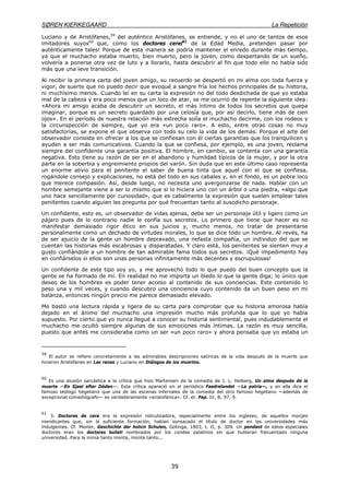 SØREN KIERKEGAARD La Repetición
39
Luciano y de Aristófanes,59
del auténtico Aristófanes, se entiende, y no el uno de tantos de esos
imitadores suyos60
que, como los doctores cerei61
de la Edad Media, pretenden pasar por
auténticamente tales! Porque de esta manera se podría mantener el enredo durante más tiempo,
ya que el muchacho estaba muerto, bien muerto, pero la joven, como despertando de un sueño,
volvería a ponerse otra vez de luto y a llorarlo, hasta descubrir al fin que todo ello no había sido
más que una leve transición.
Al recibir la primera carta del joven amigo, su recuerdo se despertó en mi alma con toda fuerza y
vigor, de suerte que no puedo decir que evoqué a sangre fría los hechos principales de su historia,
ni muchísimo menos. Cuando leí en su carta la expresión no del todo desdichada de que yo estaba
mal de la cabeza y era poco menos que un loco de atar, se me ocurrió de repente la siguiente idea:
«Ahora mi amigo acaba de descubrir un secreto, el más íntimo de todos los secretos que quepa
imaginar, porque es un secreto guardado por una celosía que, por así decirlo, tiene más de cien
ojos». En el período de nuestra relación más estrecha solía el muchacho decirme, con los rodeos y
la circunspección de siempre, que yo era «un poco raro». A esto, entre otras cosas no muy
satisfactorias, se expone el que observa con todo su celo la vida de los demás. Porque el arte del
observador consiste en ofrecer a los que se confiesan con él ciertas garantías que los tranquilicen y
ayuden a ser más comunicativos. Cuando la que se confiesa, por ejemplo, es una joven, reclama
siempre del confidente una garantía positiva. El hombre, en cambio, se contenta con una garantía
negativa. Esto tiene su razón de ser en el abandono y humildad típicos de la mujer, y por la otra
parte en la soberbia y engreimiento propios del varón. Sin duda que en este último caso representa
un enorme alivio para el penitente el saber de buena tinta que aquel con el que se confiesa,
rogándole consejo y explicaciones, no está del todo en sus cabales y, en el fondo, es un pobre loco
que merece compasión. Así, desde luego, no necesita uno avergonzarse de nada. Hablar con un
hombre semejante viene a ser lo mismo que si lo hiciera uno con un árbol o una piedra, «algo que
uno hace sencillamente por curiosidad», que es cabalmente la expresión que suelen emplear tales
penitentes cuando alguien les pregunta por qué frecuentan tanto al susodicho personaje.
Un confidente, esto es, un observador de vidas ajenas, debe ser un personaje útil y ligero como un
pájaro pues de lo contrario nadie le confía sus secretos. Lo primero que tiene que hacer es no
manifestar demasiado rigor ético en sus juicios y, mucho menos, no tratar de presentarse
personalmente como un dechado de virtudes morales, lo que se dice todo un hombre. Al revés, ha
de ser ajuicio de la gente un hombre depravado, una nefasta compañía, un individuo del que se
cuentan las historias más escabrosas y disparatadas. Y claro está, los penitentes se sienten muy a
gusto confiándole a un hombre de tan admirable fama todos sus secretos. ¡Qué impedimento hay
en confiárselos si ellos son unas personas infinitamente más decentes y escrupulosas!
Un confidente de este tipo soy yo, y me aprovecho todo lo que puedo del buen concepto que la
gente se ha formado de mí. En realidad no me importa un bledo lo que la gente diga; lo único que
deseo de los hombres es poder tener acceso al contenido de sus conciencias. Este contenido lo
peso una y mil veces, y cuando descubro una conciencia cuyo contenido da un buen peso en mi
balanza, entonces ningún precio me parece demasiado elevado.
Me bastó una lectura rápida y ligera de su carta para comprobar que su historia amorosa había
dejado en el ánimo del muchacho una impresión mucho más profunda que lo que yo había
supuesto. Por cierto que yo nunca llegué a conocer su historia sentimental, pues indudablemente el
muchacho me ocultó siempre algunas de sus emociones más íntimas. La razón es muy sencilla,
puesto que antes me consideraba como un ser «un poco raro» y ahora pensaba que yo estaba un
59
El autor se refiere concretamente a las admirables descripciones satíricas de la vida después de la muerte que
hicieron Aristófanes en Las ranas y Luciano en Diálogos de los muertos.
60
Es una alusión sarcástica a la crítica que hizo Martensen de la comedia de J. L. Heiberg, Un alma después de la
muerte —En Sjael efter Dóden—. Esta crítica apareció en el periódico Faedrelandet —La patria—, y en ella dice el
famoso teólogo hegeliano que una de las escenas infernales de la comedia del otro famoso hegeliano —además de
excepcional comediógrafo— es verdaderamente «aristofánica». Cf. et. Pap. IV, B, 97, 9.
61
3. Doctores de cera era la expresión ridiculizadora, especialmente entre los ingleses, de aquellos monjes
mendicantes que, sin la suficiente formación, habían sonsacado el título de doctor en las universidades más
indulgentes. Cf. Meiner, Geschichte der hohcn Schulen, Gotinga, 1803, t. II, p. 309. Un pendant de estos especiales
doctores eran los doctores bullati nombrados por los condes palatinos sin que hubieran frecuentado ninguna
universidad. Para la ironía tanto monta, monta tanto...
 