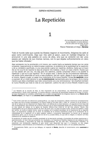 SØREN KIERKEGAARD La Repetición
4
SØREN KIERKEGAARD
La Repetición
1
«En los árboles silvestres son las flores
las que despiden un aroma delicioso,
en los de cultivo son los frutos, los que
huelen bien».
Flavio Filóstrato el Viejo: Heroica
Todo el mundo sabe que cuando los Eleatas negaron el movimiento, Diógenes les salió al
paso como contrincante. Digo que «les salió al paso», pues en realidad Diógenes no
pronunció ni una sola palabra en contra de ellos, sino que se contentó con dar unos
paseos por delante de sus mismas narices, con lo que dejaba suficientemente en claro
que los había refutado.1
Algo semejante me ha acontecido a mí mismo, por cuanto hacía ya bastante tiempo que me venía
ocupando, especialmente en determinadas ocasiones, el problema de la posibilidad de la repetición
y de su verdadero significado, si una cosa pierde o gana con repetirse, etcétera, hasta que un buen
día se me ocurrió de repente la idea de preparar mis maletas y hacer un viaje a Berlín. Puesto que
ya has estado allí una vez, me dije para mis adentros, podrás comprobar ahora si es posible la
repetición y qué es lo que significa.2
En mi propia casa, y dentro de las circunstancias habituales,
me sentía como estancado en torno a este problema, que por cierto, dígase lo que se quiera sobre
el mismo, llegará a jugar un papel muy importante en la nueva filosofía. Porque la repetición viene
a expresar de un modo decisivo lo que la reminiscencia representaba para los griegos. De la misma
manera que éstos enseñaban que todo conocimiento era una reminiscencia,3
así enseñará también
la nueva filosofía que toda la vida es una repetición. Leibniz ha sido el único filósofo moderno que
1
Los filósofos de la escuela de Elea, la más importante de las presocráticas, con Parménides como principal
representante y Zenón como polemista. La manera efectiva y silenciosa de oponérseles Diógenes de Sínope, el Cínico,
la evoca Kierkegaard en completa conformidad con el relato correspondiente de Diógenes Laercio en su Historia de la
filosofía antigua y de Hegel en sus Lecciones sobre la historia de la filosofía.
2
Todo el libro está lleno de referencias autobiográficas. Los viajes de Constantino a Berlín rememoran inmediatamente
los viajes que hizo el propio Kierkegaard a la misma ciudad en los años 1841 y 1843. El primero el 25 de octubre, a
raíz de la ruptura de sus relaciones con Regina Olsen y la defensa de su tesis doctoral, y el segundo el 8 de mayo del
año correspondiente, para aliviarse de la enorme emoción que le tenía embargado desde que la misma Regina le dirigió
un leve saludo de cabeza en la iglesia de Nuestra Señora—Frue Kirke—el 16 del mes anterior. Mucho más
autobiográfica aún es la dolorosa historia de amor del joven que a lo largo de toda la obra, primero de palabra y luego
por escrito, se confía al esteta irónico, quien se explaya con el análisis psicológico de la experiencia de su segundo
viaje y la experiencia confiada por el joven. El resultado de la primera experiencia propia es la verificación de la
imposibilidad de la repetición en el plano estético, poético o puramente especulativo. La lección de la segunda
experiencia ajena, con el recurso al ejemplo de Job en su prueba bíblica, es que sólo la religión, la relación con Dios
mediante la fe, posibilita la repetición.
El seudónimo se queda casi por completo paralizado en la descripción animada y humorística de ambas experiencias y,
aparentemente, no hace más que proclamar los resultados y la importancia filosófico-religiosa de esa categoría única,
la más envolvente y escurridiza de todas las kierkegaardianas. Por eso este libro, literariamente magnífico, es
solamente una introducción sugestiva al gran tema, cuyo desarrollo hay que ir a buscarlo, en sus rasgos
fundamentales y discriminativos con el helenismo y el hegelianismo, en otros de! autor y en sus papeles póstumos.
3
Principalmente Platón, que en sus diálogos, en especial el Menón, describe el conocimiento como anamnesis o
recuerdo.
 