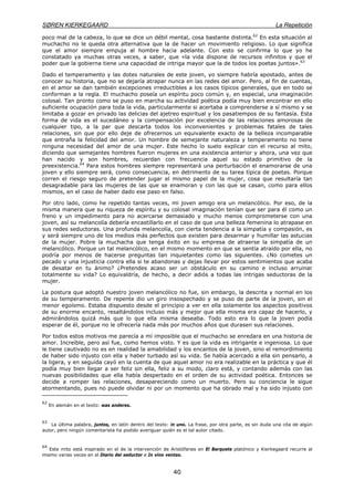 SØREN KIERKEGAARD La Repetición
40
poco mal de la cabeza, lo que se dice un débil mental, cosa bastante distinta.62
En esta situación al
muchacho no le queda otra alternativa que la de hacer un movimiento religioso. Lo que significa
que el amor siempre empuja al hombre hacia adelante. Con esto se confirma lo que yo he
constatado ya muchas otras veces, a saber, que «la vida dispone de recursos infinitos y que el
poder que la gobierna tiene una capacidad de intriga mayor que la de todos los poetas juntos».63
Dado el temperamento y las dotes naturales de este joven, yo siempre habría apostado, antes de
conocer su historia, que no se dejaría atrapar nunca en las redes del amor. Pero, al fin de cuentas,
en el amor se dan también excepciones irreductibles a los casos típicos generales, que en todo se
conforman a la regla. El muchacho poseía un espíritu poco común y, en especial, una imaginación
colosal. Tan pronto como se puso en marcha su actividad poética podía muy bien encontrar en ello
suficiente ocupación para toda la vida, particularmente si acertaba a comprenderse a sí mismo y se
limitaba a gozar en privado las delicias del ajetreo espiritual y los pasatiempos de su fantasía. Esta
forma de vida es el sucedáneo y la compensación por excelencia de las relaciones amorosas de
cualquier tipo, a la par que descarta todos los inconvenientes y problemas fatales de tales
relaciones, sin que por ello deje de ofrecernos un equivalente exacto de la belleza incomparable
que entraña la felicidad del amor. Un hombre de semejante naturaleza y temperamento no tiene
ninguna necesidad del amor de una mujer. Este hecho lo suelo explicar con el recurso al mito,
diciendo que semejantes hombres fueron mujeres en una existencia anterior y ahora, una vez que
han nacido y son hombres, recuerdan con frecuencia aquel su estado primitivo de la
preexistencia.64
Para estos hombres siempre representará una perturbación el enamorarse de una
joven y ello siempre será, como consecuencia, en detrimento de su tarea típica de poetas. Porque
corren el riesgo seguro de pretender jugar el mismo papel de la mujer, cosa que resultaría tan
desagradable para las mujeres de las que se enamoran y con las que se casan, como para ellos
mismos, en el caso de haber dado ese paso en falso.
Por otro lado, como he repetido tantas veces, mi joven amigo era un melancólico. Por eso, de la
misma manera que su riqueza de espíritu y su colosal imaginación tenían que ser para él como un
freno y un impedimento para no acercarse demasiado y mucho menos comprometerse con una
joven, así su melancolía debería encastillarlo en el caso de que una belleza femenina lo atrapase en
sus redes seductoras. Una profunda melancolía, con cierta tendencia a la simpatía y compasión, es
y será siempre uno de los medios más perfectos que existen para desarmar y humillar las astucias
de la mujer. Pobre la muchacha que tenga éxito en su empresa de atraerse la simpatía de un
melancólico. Porque un tal melancólico, en el mismo momento en que se sentía atraído por ella, no
podría por menos de hacerse preguntas tan inquietantes como las siguientes. ¿No cometes un
pecado y una injusticia contra ella si te abandonas y dejas llevar por estos sentimientos que acaba
de desatar en tu ánimo? ¿Pretendes acaso ser un obstáculo en su camino e incluso arruinar
totalmente su vida? Lo equivaldría, de hecho, a decir adiós a todas las intrigas seductoras de la
mujer.
La postura que adoptó nuestro joven melancólico no fue, sin embargo, la descrita y normal en los
de su temperamento. De repente dio un giro insospechado y se puso de parte de la joven, sin el
menor egoísmo. Estaba dispuesto desde el principio a ver en ella solamente los aspectos positivos
de su enorme encanto, resaltándolos incluso más y mejor que ella misma era capaz de hacerlo, y
admirándolos quizá más que lo que ella misma deseaba. Todo esto era lo que la joven podía
esperar de él, porque no le ofrecería nada más por muchos años que durasen sus relaciones.
Por todos estos motivos me parecía a mí imposible que el muchacho se enredara en una historia de
amor. Increíble, pero así fue, como hemos visto. Y es que la vida es intrigante e ingeniosa. Lo que
le tiene cautivado no es en realidad la amabilidad y los encantos de la joven, sino el remordimiento
de haber sido injusto con ella y haber turbado así su vida. Se había acercado a ella sin pensarlo, a
la ligera, y en seguida cayó en la cuenta de que aquel amor no era realizable en la práctica y que él
podía muy bien llegar a ser feliz sin ella, feliz a su modo, claro está, y contando además con las
nuevas posibilidades que ella había despertado en el orden de su actividad poética. Entonces se
decide a romper las relaciones, desapareciendo como un muerto. Pero su conciencia le sigue
atormentando, pues no puede olvidar ni por un momento que ha obrado mal y ha sido injusto con
62
En alemán en el texto: was anderes.
63
La última palabra, juntos, en latín dentro del texto: in uno. La frase, por otra parte, es sin duda una cita de algún
autor, pero ningún comentarista ha podido averiguar quién es el tal autor citado.
64
Este mito está inspirado en el de la intervención de Aristófanes en El Barquete platónico y Kierkegaard recurre al
mismo varias veces en el Diario del seductor e In vino ventas.
 