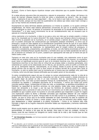 SØREN KIERKEGAARD La Repetición
41
la joven. ¡Como si fuera alguna injusticia romper unas relaciones que no pueden llevarse a feliz
término!
Si a estas alturas estuviera libre de prejuicios y alguien le propusiera: «¡Ea, amigo, ahí tienes a la
joven de marras! ¿Deseas hacerle la corte de nuevo y enamorarte de veras?». «No, de ningún
modo —replicaría él casi con toda seguridad—. ¡No, no lo haría ni por todo el oro o cualquier otra
cosa del mundo, porque sé muy bien los quebraderos de cabeza que estas cosas traen consigo y
que no hay manera de olvidarlas jamás!».
Exactamente en estos términos debería plantearse a sí mismo la cuestión, si no quiere continuar
engañándose. De hecho está todavía plenamente convencido de que en el sentido humano no
puede realizarse su amor. Al parecer el muchacho ha alcanzado en la actualidad la frontera de lo
maravilloso,65
y si este nuevo movimiento ha de ser verdaderamente real, es necesario que lo
ejecute en virtud del absurdo.66
¿Ama realmente a la muchacha, o ésta no es para a otra vez más que la simple ocasión o motivo
que lo ha impulsado por la nueva dirección? Sin duda ninguna que tampoco ahora le preocupa lo
más mínimo la posesión de la muchacha, en el sentido propio y estricto de la palabra. Ni menos
aún le pueden preocupar las consecuencias que semejante posesión entrañaría. Lo único que le
preocupa y ocupa en este aspecto es la consideración puramente formal de qué es lo que podría
suceder si volviera a reanudar las relaciones con la joven. El que ésta, por ejemplo, muriera al día
siguiente de reanudar las relaciones, no representaría para él ningún motivo de amargura, ni
siquiera lo consideraría, propiamente, una pérdida; al revés, con ello habría encontrado al fin la paz
y el reposo anhelados/Porque aquella discordia y combate atroz que se había apoderado de todo su
ser al ponerse en contacto con la joven, acabaría por apaciguarse del todo por el hecho de que él
había vuelto a ella.
Tampoco en este otro caso es la muchacha para él una realidad, sino solamente como el puro
reflejo de sus propios movimientos interiores y el acicate constante de los mismos. La muchacha,
pues, tiene un significado enorme para él, que no la olvidará mientras viva. Pero tal significado e
importancia enormes no los tiene ella en virtud de sus propias dotes o encantos personales, sino
solamente en cuanto se ha relacionado con él. Ella es, por así decirlo, como el confín y el límite del
ser de él. Semejante relación, naturalmente, no es erótica. Desde el punto de vista religioso se
podría afirmar que es algo así como si Dios mismo se hubiera servido de la joven para cazar al
muchacho. Lo que no quiere decir que la muchacha por sí misma sea una realidad, sino, poco más
o menos, como una de esas moscas artificiales que se suelen poner en los anzuelos.
Yo estoy completamente seguro de que mi amigo no conoce absolutamente nada de !a vida de la
joven, fuera del hecho de que mantuvo relaciones con ella en cierta ocasión y desde entonces no
ha podido dejar de pensar en ella ni un solo momento. Ella es, sencillamente, la joven, la
muchacha en flor. ¡Con esto ya tiene bastante! Porque él, evidentemente, no se ha puesto jamás a
considerar los detalles y cualidades peculiares de la muchacha. Y menos aún hasta qué punto
concreto podrían llegar, compartidas en toda una vida, su amabilidad, su gentileza encantadora, su
fidelidad, su capacidad de sacrificio amoroso, en una palabra, todas esas cosas singulares que
hacen tan atrayente a la mujer y por las que los hombres de ordinario pierden la cabeza,
arriesgándolo todo y poniendo el cielo y la tierra en movimiento con el afán de conseguirla. Lo más
probable es que nuestro joven no tuviera ni una sola palabra que responder a quien le rogara
una explicación sobre la dicha y felicidad concretas que esperaba obtener de una relación
propiamente erótica con la joven. Porque éste no ha sido nunca ni su problema, ni siquiera su
ilusión, ya que lo único que le ha tenido atareado en todo momento ha sido la cuestión de
cómo mantener intacto su honor y amor propio, para lo cual no encontró otra salida mejor
que desaparecer y dejar plantada a la pobre muchacha. ¡ Como si no hubiera sido más
honrado y digno de su orgullo masculino domeñar todas sus inquietudes y temores realmente
infantiles!
Ahora quizá espera que se opere en él como un derrumbamiento o deformación de su propia
personalidad, al menos a los ojos de los demás. Pero esto le trae sin cuidado, incluso lo
desea, pues de esa manera se vengaría en cierto modo de la vida y del mundo que se han
65
Det Vidunderliges Graendse, una hermosa expresión poética para significar la frontera en que comienza lo religioso,
«la frontera de Dios».
66
«Lo absurdo», por el contrario, es una típica expresión brusca de Kierkegaard para caracterizar desde el punto de
vista de la especulación pura el contenido de ese mismo territorio elevado de lo religioso. Es decir, el objeto propio de
la fe religiosa y cristiana, algo sobre la razón, no precisamente contra, en el caso de que ésta sea humilde.
 
