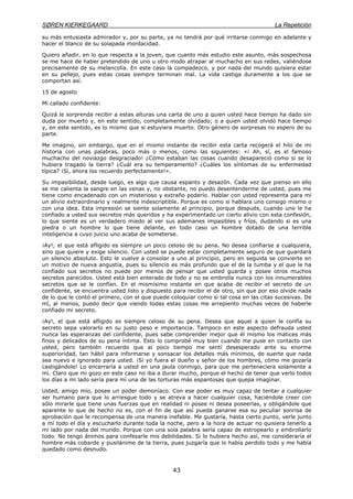 SØREN KIERKEGAARD La Repetición
43
su más entusiasta admirador y, por su parte, ya no tendrá por qué irritarse conmigo en adelante y
hacer el blanco de su solapada mordacidad.
Quiero añadir, en lo que respecta a la joven, que cuanto más estudio este asunto, más sospechosa
se me hace de haber pretendido de uno u otro modo atrapar al muchacho en sus redes, valiéndose
precisamente de su melancolía. En este caso la compadezco, y por nada del mundo quisiera estar
en su pellejo, pues estas cosas siempre terminan mal. La vida castiga duramente a los que se
comportan así.
15 de agosto
Mi callado confidente:
Quizá le sorprenda recibir a estas alturas una carta de uno a quien usted hace tiempo ha dado sin
duda por muerto y, en este sentido, completamente olvidado; o a quien usted olvidó hace tiempo
y, en este sentido, es lo mismo que si estuviera muerto. Otro género de sorpresas no espero de su
parte.
Me imagino, sin embargo, que en el mismo instante de recibir esta carta recogerá el hilo de mi
historia con unas palabras, poco más o menos, como las siguientes: «¡ Ah, sí, es el famoso
muchacho del noviazgo desgraciado! ¿Cómo estaban las cosas cuando desapareció como si se lo
hubiera tragado la tierra? ¿Cuál era su temperamento? ¿Cuáles los síntomas de su enfermedad
típica? ¡Sí, ahora los recuerdo perfectamente!».
Su impasibilidad, desde luego, es algo que causa espanto y desazón. Cada vez que pienso en ello
se me calienta la sangre en las venas y, no obstante, no puedo desentenderme de usted, pues me
tiene como encadenado con un misterioso y extraño poderío. Hablar con usted representa para mí
un alivio extraordinario y realmente indescriptible. Porque es como si hablara uno consigo mismo o
con una idea. Esta impresión se siente solamente al principio, porque después, cuando uno le ha
confiado a usted sus secretos más queridos y ha experimentado un cierto alivio con esta confesión,
lo que siente es un verdadero miedo al ver sus ademanes impasibles y fríos, dudando si es una
piedra o un hombre lo que tiene delante, en todo caso un hombre dotado de una terrible
inteligencia a cuyo juicio uno acaba de someterse.
¡Ay!, el que está afligido es siempre un poco celoso de su pena. No desea confiarse a cualquiera,
sino que quiere y exige silencio. Con usted se puede estar completamente seguro de que guardará
un silencio absoluto. Esto le vuelve a consolar a uno al principio, pero en seguida se convierte en
un motivo de nueva angustia, pues su silencio es más profundo que el de la tumba y el que le ha
confiado sus secretos no puede por menos de pensar que usted guarda y posee otros muchos
secretos parecidos. Usted está bien enterado de todo y no se embrolla nunca con los innumerables
secretos que se le confían. En el mismísimo instante en que acaba de recibir el secreto de un
confidente, se encuentra usted listo y dispuesto para recibir el de otro, sin que por eso olvide nada
de lo que le contó el primero, con el que puede coloquiar como si tal cosa en las citas sucesivas. De
mí, al menos, puedo decir que viendo todas estas cosas me arrepiento muchas veces de haberle
confiado mi secreto.
¡Ay!, el que está afligido es siempre celoso de su pena. Desea que aquel a quien le confía su
secreto sepa valorarlo en su justo peso e importancia. Tampoco en este aspecto defrauda usted
nunca las esperanzas del confidente, pues sabe comprender mejor que él mismo los matices más
finos y delicados de su pena íntima. Esto lo comprobé muy bien cuando me puse en contacto con
usted, pero también recuerdo que al poco tiempo me sentí desesperado ante su enorme
superioridad, tan hábil para informarse y sonsacar los detalles más mínimos, de suerte que nada
sea nuevo e ignorado para usted. ¡Si yo fuera el dueño y señor de los hombres, cómo me gozaría
castigándole! Lo encerraría a usted en una jaula conmigo, para que me perteneciera solamente a
mi. Claro que mi gozo en este caso no iba a durar mucho, porque el hecho de tener que verlo todos
los días a mi lado sería para mí una de las torturas más espantosas que quepa imaginar.
Usted, amigo mío, posee un poder demoníaco. Con ese poder es muy capaz de tentar a cualquier
ser humano para que lo arriesgue todo y se atreva a hacer cualquier cosa, haciéndole creer con
sólo mirarle que tiene unas fuerzas que en realidad ni posee ni desea poseerlas, y obligándole que
aparente lo que de hecho no es, con el fin de que así pueda ganarse esa su peculiar sonrisa de
aprobación que le recompensa de una manera inefable. Me gustaría, hasta cierto punto, verle junto
a mí todo el día y escucharlo durante toda la noche, pero a la hora de actuar no quisiera tenerlo a
mi lado por nada del mundo. Porque con una sola palabra sería capaz de estropearlo y embrollarlo
todo. No tengo ánimos para confesarle mis debilidades. Si lo hubiera hecho así, me consideraría el
hombre más cobarde y pusilánime de la tierra, pues juzgaría que lo había perdido todo y me había
quedado como desnudo.
 
