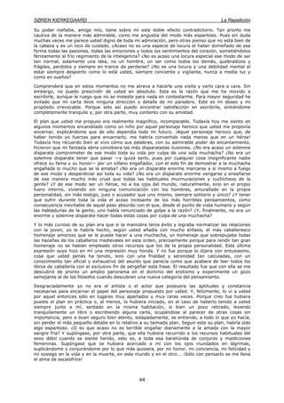 SØREN KIERKEGAARD La Repetición
44
Su poder inefable, amigo mío, tiene sobre mí este doble efecto contradictorio. Tan pronto me
cautiva de la manera más admirable, como me angustia del modo más espantoso. Pues sin duda
muchas veces me parece usted digno de toda mi admiración, pero otras pienso que no está bien de
la cabeza y es un loco de cuidado. ¿Acaso no es una especie de locura el haber domeñado de esa
forma todas las pasiones, todas las emociones y todos los sentimientos del corazón, sometiéndolos
férreamente al frío regimiento de la inteligencia? ¿No es acaso una locura especial ese modo de ser
tan normal, solamente una idea, no un hombre, un ser como todos los demás, quebradizos y
frágiles, perdidos y siempre en trance de perderse? ¿No es una locura y una debilidad mental el
estar siempre despierto como lo está usted, siempre conciente y vigilante, nunca a media luz y
como en sueños?
Comprenderá que en estos momentos no me atreva a hacerle una visita y verlo cara a cara. Sin
embargo, no puedo prescindir de usted en absoluto. Esta es la razón que me ha movido a
escribirle, aunque le ruego que no se moleste para nada en contestarme. Para mayor seguridad he
evitado que mi carta lleve ninguna dirección o detalle de mi paradero. Este es mi deseo y mi
propósito irrevocable. Porque sólo así puedo encontrar satisfacción en escribirle, sintiéndome
completamente tranquilo y, por otra parte, muy contento con su amistad.
El plan que usted me propuso era realmente magnífico, incomparable. Todavía hoy me siento en
algunos momentos encandilado como un niño por aquel personaje heroico que usted me proponía
encarnar, explicándome que de ello dependía todo mi futuro. ¡Aquel personaje heroico que, de
haber tenido yo fuerzas para encarnarlo, me habría convertido nada menos que en un héroe!
Todavía hoy recuerdo bien al vivo cómo sus palabras, con su admirable poder de encantamiento,
hicieron que mi fantasía ebria concibiera las más disparatadas ilusiones. ¿No era acaso un solemne
disparate comprometer de ese modo toda su vida por culpa de una sola muchacha? ¿No era un
solemne disparate tener que pasar —y quizá serlo, pues por cualquier cosa insignificante nadie
ofrece su fama y su honor— por un villano engañador, con el solo fin de demostrar a la muchacha
engañada lo mucho que se la amaba? ¿No era un disparate enorme marcarse a sí mismo a fuego
de ese modo y desperdiciar así toda su vida? ¿No era un disparate enorme vengarse y ensañarse
de esa manera mucho más cruel que todas las habituales murmuraciones y cuchicheos de la
gente? ¿Y de ese modo ser un héroe, no a los ojos del mundo, naturalmente, sino en el propio
fuero interno, viviendo sin ninguna comunicación con los hombres, amurallado en la propia
personalidad, sin más testigo, juez o acusador que uno mismo, siempre solitario y único? ¿Y tener
que sufrir durante toda la vida el acoso incesante de los más horribles pensamientos, como
consecuencia inevitable de aquel paso absurdo con el que, desde el punto de vista humano y según
las habladurías de la gente, uno había renunciado de golpe a la razón? ¿Y, finalmente, no era un
enorme y solemne disparate hacer todas estas cosas por culpa de una muchacha?
Y lo más curioso de su plan era que si la maniobra tenía éxito y lograba normalizar las relaciones
con la joven, yo le habría hecho, según usted añadía con mucho énfasis, el más caballeresco
homenaje amoroso que se le puede hacer a una muchacha, un homenaje que sobrepujaba todas
las hazañas de los caballeros medievales en este orden, precisamente porque para rendir tan gran
homenaje no se habían empleado otros recursos que los de la propia personalidad. Esta última
expresión suya hizo en mí una impresión muy honda. Y no fue porque lo dijera con entusiasmo,
cosa que usted jamás ha tenido, sino con una frialdad y serenidad tan calculadas, con un
conocimiento tan oficial y exhaustivo del asunto que parecía como que acabara de leer todos los
libros de caballería con el exclusivo fin de pergeñar esta frase. El resultado fue que con ella se me
descubrió de pronto un amplio panorama en el dominio del erotismo y experimenté un gozo
semejante al de los filósofos cuando descubren una nueva categoría del pensamiento.
Desgraciadamente yo no era el artista o el actor que poseyera las aptitudes y constancia
necesarias para encarnar el papel del personaje propuesto por usted. Y, felizmente, lo vi a usted
por aquel entonces sólo en lugares muy apartados y muy raras veces. Porque creo fue hubiera
puesto el plan en práctica o, al menos, lo hubiera iniciado, en el caso de haberlo tenido a usted
siempre junto a mí, sentado en la misma habitación, si bien un poco retirado, leyendo
tranquilamente un libro o escribiendo alguna carta, ocupándose al parecer de otras cosas sin
importancia, pero a buen seguro bien atento, solapadamente, se entiende, a todo lo que yo hacía,
sin perder el más pequeño detalle en lo relativo a su taimado plan. Seguir este su plan, habría sido
algo espantoso. ¿O es que acaso no es terrible engañar diariamente a la amada con la mayor
sangre fría? Y supóngase, por otra parte, que ella hubiera recurrido a los recursos habituales del
sexo débil cuando se siente herido, esto es, a toda esa barahúnda de conjuros y maldiciones
femeninas. Supóngase que se hubiera acercado a mí con los ojos inundados en lágrimas,
suplicándome y conjurándome por lo que más quisiera, por mi honor, mi conciencia, mi felicidad y
mi sosiego en la vida y en la muerte, en este mundo y en el otro... ¡Sólo con pensarlo se me llena
el alma de escalofríos!
 