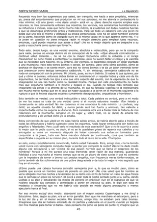 SØREN KIERKEGAARD La Repetición
45
Recuerdo muy bien las sugerencias que usted, tan tranquilo, me hacía a este propósito, mientras
yo, presa del encantamiento que producían en mí sus palabras, no me atrevía a contradecirle lo
más mínimo. «Si una joven —me decía usted— está en su pleno derecho cuando emplea esos
recursos, lo más conveniente entones que nosotros, los varones, nos sometamos humildemente a
su influencia e incluso, cosa que tiene mucho más mérito, la ayudemos con todas nuestras fuerzas
a que se desahogue profiriendo gritos y maldiciones. Para ser todo un caballero con una joven no
basta que uno sea sí mismo y destaque su propia personalidad, sino ha de saber también ponerse
de su parte, haciendo como de abogado suyo en la misma causa en la que aparece como reo. Y si
la joven en cuestión no tiene ninguna razón ni ningún derecho para emplear tales recursos,
entonces, ¿qué puede importar que acuse y diga? ¿No es lo mejor dejarla que se despache a su
gusto y escucharla como quien oye llover?».
Todo esto, desde luego, es una verdad enorme, absoluta e indiscutible, pero yo no la comparto
para nada, porque no encaja dentro de mi concepción de la vida. «¡Qué absurda contradicción —
continuó usted diciendo—, no se da con la mayor frecuencia entre la cobardía y el coraje
masculinos! Se tiene miedo a contemplar lo espantoso, pero no suelen faltar el coraje y la valentía
que se necesitan para hacerlo. En su criterio, por ejemplo, lo espantoso consiste en dejar plantada
a una muchacha. Para esto tienes ánimos y coraje. En cambio, para verla cómo palidece, cómo se
deshace en lágrimas y se siente morir, para eso no tienes ánimos y te da un dolor tremendo tener
que presenciar como testigo semejante catástrofe. Y, sin embargo, semejante catástrofe no es
nada en comparación con la primera. Mi criterio, pues, es muy distinto. Si sabes lo que quieres, por
qué y cómo lo quieres, entonces debes tomar en consideración y respetar todos y cada uno de los
argumentos, no cerrando los ojos a uno que otro aspecto del asunto, con la esperanza de que tu
imaginación no sea tan fuerte como la realidad misma. Porque con este procedimiento no harás
más que engañarte también a tí mismo y llegará el día, cuando no tengas más remedio que
imaginarte las penas y la afrenta de la muchacha, en que tu fantasía vigorosa te la representará
con mucha mayor fuerza que en el caso de haber ayudado a la joven en el momento siguiente a la
ruptura a que te hiciese algunas escenas sumamente desagradables, angustiosas y horribles».
Esto también es verdad, una verdad indiscutible y total. Cada palabra es verdad, pero a mi modo
de ver las cosas se trata de una verdad como si el mundo estuviera muerto. ¡Tan helada y
consecuente es esta verdad! No me convence ni me emociona lo más mínimo. Lo confieso, soy
débil; en aquella ocasión fui débil, y nunca jamás seré tan fuerte y animoso, tan valiente e
imperturbable como me sugería su discurso. Pero considere otra vez a fondo toda la historia de mis
relaciones con la muchacha, póngase en mi lugar y, sobre todo, no se olvide de amarla tan
profundamente y de verdad como yo la amaba.
Estoy convencido de que usted en mi caso habría salido airoso, se habría abierto paso a través de
todas las dificultades y habría superado todos los espantos, hasta lograr embaucarla con todos sus
engaños y falsedades. Pero ¿cuál sería el resultado de esta operación? Que si no le ocurría a usted
lo mejor que le podía ocurrir, es decir, si no se le quedaban grises de repente sus cabellos y no
entregaba su alma un momento después de haber coronado sus esfuerzos taimados para
conquistar a la joven, toda esa farsa macabra debería ser continuada, cosa que también se
especificaba o sugería en su mismo plan, durante todo el resto de la vida. Y tampoco
en esto, estoy completamente convencido, habría usted fracasado. Pero, amigo mío, ¿no ha temido
usted nunca con semejante conducta llegar a perder por completo la razón? ¿No le ha dado miedo
alguna vez extraviarse y ser víctima de esa pasión horrible que se llama el desprecio de los
hombres? Porque a mí me parece una cosa tremenda tener razón de esa manera, guardando
fidelidad a una muchacha al mismo tiempo que se es un pícaro de siete suelas y que no contento
con la impostura de tomar a broma sus propios engaños, con frecuencia meras fanfarronadas, se
burla también de los sufrimientos de una pobre desgraciada y de todo lo mejor y más sagrado que
hay en el mundo.
¿Cómo puede una cabeza humana concebir semejante plan y, lo que es mucho peor, cómo es
posible que exista un hombre capaz de ponerlo en práctica? ¿No cree usted que tal hombre se
vería obligado muchas noches a levantarse de su lecho con el fin de tomar un vaso de agua fresca
que le calmase un poco los nervios? ¿O quizá a estar toda la noche sentado junto a su cama, dando
vueltas a su plan y estudiando los modos de ponerlo en práctica? Aun en el supuesto de que yo
hubiera seguido sus consejos y comenzado a poner en práctica su plan, le digo con toda mi
modestia y sinceridad que no me habría sido posible en modo alguno proseguirlo y menos
ejecutarlo hasta el final.
Por eso mismo escogí otro medio: abandoné con el mayor secreto Copenhague y me dirigí a
Estocolmo. Esto, según su plan, era un error garrafal. Bien que me marchara al extranjero, pero a
la luz del día y sin el menor secreto. Mis ánimos, amigo mío, no estaban para tales bromas.
Imagínese que ella se hubiera enterado de mi partida y estuviera en el puerto cuando yo llegaba
con mis maletas para tomar el barco. ¡Sólo pensarlo me pone los pelos de punta! O imagine que yo
 