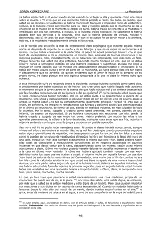 SØREN KIERKEGAARD La Repetición
46
ya había embarcado y el vapor levado anclas cuando la vi llegar a ella y quedarse como una pieza
sobre el muelle. ¡ Yo creo que en ese momento habría perdido a razón! No dudo, en cambio, que
usted en las mismas circunstancias se habría mantenido tranquilo e impasible como de costumbre.
Incluso, si lo hubiera creído conveniente para su plan y hubiera sabido que la muchacha se iba a
encontrar en el muelle en el momento le zarpar el barco, habría traído del bracete a la modistilla y
embarcado con ella tan contento. E incluso, si lo hubiera creído necesario, no solamente le habría
pagado bien sus servicios a la segunda, sino que la habría seducido de verdad, hollado y
deshonrado, eso sí, en aras del plan magnífico y con el exclusivo fin de servir mejor a la primera,
esto es, a la muchacha verdaderamente amada e idolatrada.
¿No le parece una situación la mar de interesante? Pero supóngase que durante aquella misma
noche se despierta de repente de su sueño y de su letargo, y que no es capaz de reconocerse a sí
mismo, porque había encarnado a la perfección el papel de aquel personaje heroico con el que
trató de encandilarme a mí al proponerme el mismo plan, amasado de buenas intenciones y de
mentiras piadosas. Esto, indudablemente, no le parecería tan interesante, sino más bien un fallo.
Porque recuerdo que usted me dijo entonces, haciendo mucho hincapié en ello, que no se debía
recurrir nunca a semejante método de una manera insensata y superficial. Incluso me llegó a
insinuar en cierta ocasión que tal método era absolutamente desaconsejable e innecesario si no
había por medio alguna culpa o error de parte de la muchacha, ya fuera porque ésta era tan ligera
y desaprensiva que no advertía los guiños evidentes que el amor le hacía en la persona de su
propio novio, ya fuera porque era una egoísta descarada a la que le daba lo mismo ocho que
ochenta.
A esta insinuación suya yo respondo ahora lo siguiente. Aunque hubiera sucedido como usted dice,
o precisamente por haber sucedido así de hecho, ¿no cree usted que habría llegado más adelante
el momento en que la joven cayera en la cuenta de que había obrado mal y se sintiera desesperada
por las funestas consecuencias de su ligereza o de su egoísmo? ¿Y no ha pensado usted nunca que
si tales consecuencias fueron funestas, ello no se debió quizá a la desaprensión o dureza de la
muchacha, sino única y exclusivamente al peculiar modo de ser del novio? ¿No les ocurrió acaso a
ambos la misma cosa? ¿No fue su comportamiento igualmente ambiguo? Porque yo creo que la
joven, en definitiva, no imaginó ni remotamente las fuerzas y pasiones sutiles que desencadenaba
en el ánimo del muchacho, de forma tal que, siendo en realidad inocente, se hizo culpable de todo
lo ocurrido. Por lo tanto, juzgarla y tratarla como usted pretende, me parece, además de una
infamia, un exceso de rigurosidad. Si yo hubiera continuado mis relaciones con ella, jamás la
habría tratado y juzgado de ese modo tan cruel. Habría preferido con mucho las riñas y las
querellas permanentes, la cólera y la furia desatadas, cualquier cosa antes que esa fría, lacónica y
objetiva sentencia con la que usted la juzga y condena sin posible apelación.
¡No, no y no! Yo no podía hacer semejante cosa. Ni puedo ni deseo hacerla nunca jamás, aunque
viviera mil años o se hundiera el mundo. ¡No, no y no! Por cierto que cuando pronunciaba seguidos
estos signos gramaticales de negación, me desesperaba porque los encontraba tan fríos y ociosos
como lo pueden ser un grupo de vagabundos alineados hombro con hombro a lo largo del muro de
una calle. Porque un «no» dice siempre exactamente lo mismo que otro «no». Usted debiera haber
oído todas las vibraciones y modulaciones variadísimas de mi negativa apasionada en aquellos
instantes en que decidí cortar por lo sano, desapareciendo como un muerto, según usted mismo
acostumbra a decir. ¡Cómo me hubiera gustado tenerle delante en aquellos momentos y espetarle
a la cara mi último «no» rotundo! ¡Y cómo me hubiera gustado también romper con ese «no»
definitivo todos los lazos que me ataban a usted, y haberlo hecho con aquella fuerza con que don
Juan trató de soltarse de la mano férrea del Comendador, una mano que al fin de cuentas no era
tan fría como la calculada sabiduría con que usted me tiene atrapado de una manera irresistible!
Aunque, por otra parte, estoy seguro de que si lo hubiera tenido delante en aquellos instantes, no
me habría sido posible formular apenas la primera negación, pues en seguida habría usted frenado
todos mis arrebatos con una respuesta helada e imperturbable: «¡Claro, claro, lo comprendo muy
bien; pero calma, muchacho, mucha calma!».
Lo que yo hice tuvo que parecerle a usted necesariamente una cosa mediocre, propia de un
chapucero. Se puede reír de mí, si le place. Yo no tenía otra salida, otra salida digna, se entiende,
por más que a usted se le antoje mediocre y sólo digna de un bisoño. Pero ¿qué pueden importar
sus reacciones y sus dichos en un asunto de tanta trascendencia? Cuando un nadador habituado a
lanzarse desde lo más alto del mástil de un navío, dando vueltas escalofriantes en el aire,68
le
grita, antes de meterse de cabeza en el agua, a uno de sus compañeros en la copa del mástil, para
68
El autor emplea aquí, pluralizando en danés, con el artículo detrás y sufijo, el italianismo o españolismo «salto
mortal»: Saltomortaler. Por cierto un término muy del gusto de Kierkegaard y de uso frecuente y significativo en su
concepción de la vida.
 
