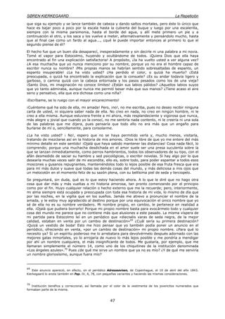 SØREN KIERKEGAARD La Repetición
47
que siga su ejemplo y se lance también de cabeza y dando saltos mortales, pero éste lo único que
hace es bajar poco a poco por la escala hasta la cubierta del buque y luego por una escalerilla,
siempre con la misma parsimonia, hasta el borde del agua, y allí mete primero un pie y a
continuación el otro, y los saca y los vuelve a meter, alternativamente y pensándolo mucho, hasta
que al final cae como un fardo al agua..., ¿qué le puede importar entonces al primero lo que el
segundo piense de él?
El hecho fue que un buen día desaparecí, inesperadamente y sin decirle ni una palabra a mi novia.
Tomé el vapor para Estocolmo, huyendo y ocultándome de todos. ¡Quiera Dios que ella haya
encontrado al fin una explicación satisfactoria! A propósito, ¿la ha vuelto usted a ver alguna vez?
¿A esa muchacha que yo nunca menciono por su nombre, porque yo no era el hombre capaz de
escribir nunca su nombre? ¡Mis propias manos se habrían sentido sobresaltadas de espanto, un
espanto insuperable! ¿La ha visto usted? ¿Ha perdido el color, o quizá ha muerto? ¿Está
preocupada, o quizá ha encontrado la explicación que la consuele? ¿Es su andar todavía ligero y
garboso, o camina quizá con la cabeza entornada y los pasos pesados como los de una vieja?
¡Santo Dios, mi imaginación no conoce límites! ¿Están sus labios pálidos? ¿Aquellos labios suyos
que yo tanto admiraba, aunque nunca me permití besar más que sus manos? ¿Tiene acaso el aire
serio y pensativo, ella que era dichosa como una niña?
¡Escríbame, se lo ruego con el mayor encarecimiento!
¡Cuénteme qué ha sido de ella, mi amada! Pero, ¡no!, no me escriba, pues no deseo recibir ninguna
carta de usted, ni siquiera saber nada de ella. No creo en nada, no creo en ningún hombre, ni le
creo a ella misma. Aunque estuviera frente a mí ahora, más resplandeciente y vigorosa que nunca,
más alegre y jovial que cuando yo la conocí, no me sentiría nada contento, ni le creería ni una sola
de las palabras que me dijera, pues pensaría que todo ello no era más que un engaño para
burlarse de mí o, sencillamente, para consolarme.
¿La ha visto usted? ¡ No!, espero que no se haya permitido verla y, mucho menos, visitarla,
tratando de mezclarse así en la historia de mis amores. ¡Dios le libre de que yo me entere del más
mínimo detalle en este sentido! ¡Ojalá que haya sabido mantener las distancias! Cosa nada fácil, lo
comprendo; porque una muchacha desdichada en el amor suele ser una presa suculenta sobre la
que se lanzan inmediatamente, como perros hambrientos, todos los observadores de su tipo, con el
afán desmedido de saciar su hambre y sed psicológicas, o escribir novelas. Si hay algo por lo que
desearía muchas veces salir de mi escondite, ello es, sobre todo, para poder espantar a todos esos
moscones y gusanos repugnantes, manteniéndolos todo lo lejos posible de esa fruta fresca que era
para mí más dulce y suave que todas las demás cosas del mundo, y más deliciosa a mis ojos que
un melocotón en el momento feliz de su sazón plena, con su bellísima piel de seda y terciopelo.
Se preguntará, sin duda, qué es lo que estoy haciendo ahora. A lo que le diré que no hago otra
cosa que dar más y más vueltas a mi historia amorosa, tan pronto comenzando por el principio
como por el fin. Huyo cualquier relación o hecho externo que me la recuerde; pero, interiormente,
mi alma siempre está ocupada y preocupada con toda esa historia de mi vida, lo mismo de día que
por las noches, en la vigilia que en los sueños. Jamás me atrevo a pronunciar el nombre de la
amada, y le estoy muy agradecido al destino porque por una equivocación el único nombre que yo
sé de ella no es su nombre verdadero. Mi nombre propio, en cambio, le pertenece en realidad a
ella. ¡Ojalá que pudiera borrarlo! Porque mi propio nombre basta para evocármelo todo y cualquier
cosa del mundo me parece que no contiene más que alusiones a este pasado. La misma víspera de
mi partida para Estocolmo leí en un periódico que «dieciséis varas de seda negra, de la mejor
calidad, estaban en venta por un cambio de destinación»69
¿Cuál sería su primera destinación?
¡Quizá un vestido de boda! Esto me hizo pensar que yo también podía poner un anuncio en el
periódico, ofreciendo en venta, «por un cambio de destinación» mi propio nombre. ¿Para qué lo
necesito ya? Si un espíritu poderoso me lo arrebatara para devolvérmelo después adornado con las
mejores galas inmortales, yo lo arrojaría de nuevo lo más lejos posible y me pondría a mendigar
por ahí un nombre cualquiera, el más insignificante de todos. Me gustaría, por ejemplo, que me
llamaran simplemente el número 14, como uno de los chiquitines de la institución denominada
«Los ángeles azules».70
Pues ¿de qué me sirve un nombre que ya no es mío? ¿Y de qué me serviría
un nombre gloriosísimo, aunque fuera mío?
69
Este anuncio apareció, en efecto, en el periódico Adresseavisen, de Copenhague, el 10 de abril del año 1843.
Kierkegaard lo anota también en Pap. IV, A, 78, con pequeñas variantes y haciendo las mismas consideraciones.
70
Institución benéfica y correccional, así llamada por el color de la vestimenta de los jovencitos numerados que
formaban parte de la misma.
 