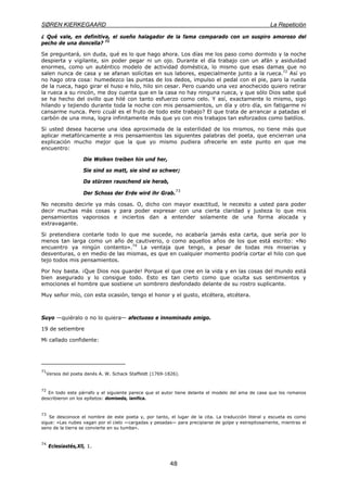 SØREN KIERKEGAARD La Repetición
48
¿ Qué vale, en definitiva, el sueño halagador de la fama comparado con un suspiro amoroso del
pecho de una doncella? 71
Se preguntará, sin duda, qué es lo que hago ahora. Los días me los paso como dormido y la noche
despierta y vigilante, sin poder pegar ni un ojo. Durante el día trabajo con un afán y asiduidad
enormes, como un auténtico modelo de actividad doméstica, lo mismo que esas damas que no
salen nunca de casa y se afanan solícitas en sus labores, especialmente junto a la rueca.72
Así yo
no hago otra cosa: humedezco las puntas de los dedos, impulso el pedal con el pie, paro la rueda
de la rueca, hago girar el huso e hilo, hilo sin cesar. Pero cuando una vez anochecido quiero retirar
la rueca a su rincón, me doy cuenta que en la casa no hay ninguna rueca, y que sólo Dios sabe qué
se ha hecho del ovillo que hilé con tanto esfuerzo como celo. Y así, exactamente lo mismo, sigo
hilando y tejiendo durante toda la noche con mis pensamientos, un día y otro día, sin fatigarme ni
cansarme nunca. Pero ¿cuál es el fruto de todo este trabajo? El que trata de arrancar a patadas el
carbón de una mina, logra infinitamente más que yo con mis trabajos tan esforzados como baldíos.
Si usted desea hacerse una idea aproximada de la esterilidad de los mismos, no tiene más que
aplicar metafóricamente a mis pensamientos las siguientes palabras del poeta, que encierran una
explicación mucho mejor que la que yo mismo pudiera ofrecerle en este punto en que me
encuentro:
Die Wolken treiben hin und her,
Sie sind so matt, sie sind so schwer;
Da stürzen rauschend sie herab,
Der Schoss der Erde wird ihr Grab.
73
No necesito decirle ya más cosas. O, dicho con mayor exactitud, le necesito a usted para poder
decir muchas más cosas y para poder expresar con una cierta claridad y justeza lo que mis
pensamientos vaporosos e inciertos dan a entender solamente de una forma alocada y
extravagante.
Si pretendiera contarle todo lo que me sucede, no acabaría jamás esta carta, que sería por lo
menos tan larga como un año de cautiverio, o como aquellos años de los que está escrito: «No
encuentro ya ningún contento».74
La ventaja que tengo, a pesar de todas mis miserias y
desventuras, o en medio de las mismas, es que en cualquier momento podría cortar el hilo con que
tejo todos mis pensamientos.
Por hoy basta. ¡Que Dios nos guarde! Porque el que cree en la vida y en las cosas del mundo está
bien asegurado y lo consigue todo. Esto es tan cierto como que oculta sus sentimientos y
emociones el hombre que sostiene un sombrero desfondado delante de su rostro suplicante.
Muy señor mío, con esta ocasión, tengo el honor y el gusto, etcétera, etcétera.
Suyo —quiéralo o no lo quiera— afectuoso e innominado amigo.
19 de setiembre
Mi callado confidente:
71
Versos del poeta danés A. W. Schack Staffeldt (1769-1826).
72
En todo este párrafo y el siguiente parece que el autor tiene delante el modelo del ama de casa que los romanos
describieron on los epítetos: domiseda, lanifica.
73
Se desconoce el nombre de este poeta y, por tanto, el lugar de la cita. La traducción literal y escueta es como
sigue: «Las nubes vagan por el cielo —cargadas y pesadas— para precipiarse de golpe y estrepitosamente, mientras el
seno de la tierra se convierte en su tumba».
74
Eclesiastés,Xll, 1.
 