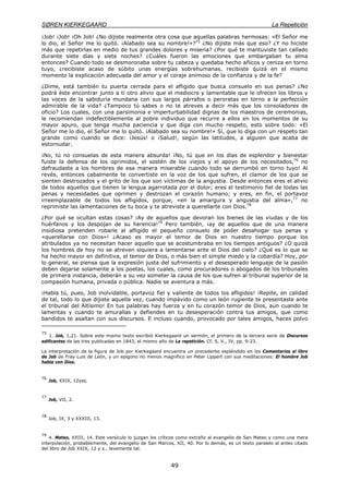 SØREN KIERKEGAARD La Repetición
49
¡Job! ¡Job! ¡Oh Job! ¿No dijiste realmente otra cosa que aquellas palabras hermosas: «El Señor me
lo dio, el Señor me lo quitó. ¡Alabado sea su nombre!»?75
¿No dijiste más que eso? ¿Y no hiciste
más que repetirlas en medio de tus grandes dolores y miseria? ¿Por qué te mantuviste tan callado
durante siete días y siete noches? ¿Cuáles fueron las emociones que embargaban tu alma
entonces? Cuando todo se desmoronaba sobre tu cabeza y quedaba hecho añicos y ceniza en torno
tuyo, ¿recibiste acaso de súbito unas energías sobrehumanas, recibiste quizá en el mismo
momento la explicación adecuada del amor y el coraje animoso de la confianza y de la fe?
¿Dime, está también tu puerta cerrada para el afligido que busca consuelo en sus penas? ¿No
podrá éste encontrar junto a ti otro alivio que el mediocre y lamentable que le ofrecen los libros y
las voces de la sabiduría mundana con sus largos párrafos o peroratas en torno a la perfección
admirable de la vida? ¿Tampoco tú sabes o no te atreves a decir más que los consoladores de
oficio? Los cuales, con una parsimonia e imperturbabilidad dignas de los maestros de ceremonias,
le recomiendan indefectiblemente al pobre individuo que recurre a ellos en los momentos de su
mayor apuro, que tenga mucha paciencia y que diga con mucho respeto, esto sobre todo: «El
Señor me lo dio, el Señor me lo quitó. ¡Alabado sea su nombre!» Sí, que lo diga con un respeto tan
grande como cuando se dice: ¡Jesús! o ¡Salud!, según las latitudes, a alguien que acaba de
estornudar.
¡No, tú no consuelas de esta manera absurda! ¡No, tú que en los días de esplendor y bienestar
fuiste la defensa de los oprimidos, el sostén de los viejos y el apoyo de los necesitados,76
no
defraudaste a los hombres de esa manera miserable cuando todo se derrumbó en torno tuyo! Al
revés, entonces cabalmente te convertiste en la voz de los que sufren, el clamor de los que se
sienten destrozados y el grito de los que son víctimas de la angustia. Desde entonces eres el alivio
de todos aquellos que tienen la lengua agarrotada por el dolor; eres el testimonio fiel de todas las
penas y necesidades que oprimen y destrozan el corazón humano; y eres, en fin, el portavoz
irreemplazable de todos los afligidos, porque, «en la amargura y angustia del alma»,77
no
reprimiste las lamentaciones de tu boca y te atreviste a querellarte con Dios.78
¿Por qué se ocultan estas cosas? ¡Ay de aquellos que devoran los bienes de las viudas y de los
huérfanos y los despojan de su herencia!79
Pero también, ¡ay de aquellos que de una manera
insidiosa pretenden robarle al afligido el pequeño consuelo de poder desahogar sus penas y
«querellarse con Dios»! ¿Acaso es mayor el temor de Dios en nuestro tiempo porque los
atribulados ya no necesitan hacer aquello que se acostumbraba en los tiempos antiguos? ¿O quizá
los hombres de hoy no se atreven siquiera a lamentarse ante el Dios del cielo? ¿Qué es lo que se
ha hecho mayor en definitiva, el temor de Dios, o más bien el simple miedo y la cobardía? Hoy, por
lo general, se piensa que la expresión justa del sufrimiento y el desesperado lenguaje de la pasión
deben dejarse solamente a los poetas, los cuales, como procuradores o abogados de los tribunales
de primera instancia, deberán a su vez someter la causa de los que sufren al tribunal superior de la
compasión humana, privada o pública. Nadie se aventura a más.
¡Habla tú, pues, Job inolvidable, portavoz fiel y valiente de todos los afligidos! ¡Repite, en calidad
de tal, todo lo que dijiste aquella vez, cuando impávido como un león rugiente te presentaste ante
el tribunal del Altísimo! En tus palabras hay fuerza y en tu corazón temor de Dios, aun cuando te
lamentas y cuando te amurallas y defiendes en tu desesperación contra tus amigos, que como
bandidos te asaltan con sus discursos. E incluso cuando, provocado por tales amigos, haces polvo
75
1. Job, 1,21. Sobre este mismo texto escribió Kierkegaard un sermón, el primero de la tercera serie de Discursos
edificantes de las tres publicadas en 1843, el mismo año de La repetición. Cf. S. V., IV, pp. 9-23.
La interpretación de la figura de Job por Kierkegaard encuentra un precedente espléndido en los Comentarios al libro
de Job de Fray Luis de León, y un epígono no menos magnífico en Peter Lippert con sus meditaciones: El hombre Job
habla con Dios.
76
Job, XXIX, 12yss.
77
Job, VII, 2.
78
Job, IX, 3 y XXXIII, 13.
79
4. Mateo, XXIII, 14. Este versículo lo juzgan los críticos como extraño al evangelio de San Mateo y como una mera
interpolación, probablemente, del evangelio de San Marcos, XII, 40. Por lo demás, es un texto paralelo al antes citado
del libro de Job XXIX, 12 y s., levemente tal.
 