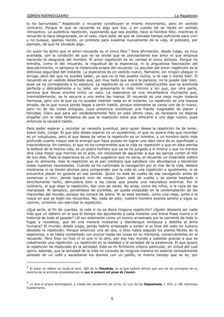 SØREN KIERKEGAARD La Repetición
5
lo ha barruntado.4
Repetición y recuerdo constituyen el mismo movimiento, pero en sentido
contrario. Porque lo que se recuerda es algo que fue, y en cuanto tal se repite en sentido
retroactivo. La auténtica repetición, suponiendo que sea posible, hace al hombre feliz, mientras el
recuerdo lo hace desgraciado, en el caso, claro está, de que se conceda tiempo suficiente para vivir
y no busque, apenas nacido, un pretexto para evadirse nuevamente de la vida, el pretexto, por
ejemplo, de que ha olvidado algo.
Un autor ha dicho que el amor–recuerdo es el único feliz.5
Esta afirmación, desde luego, es muy
acertada, con la condición de que no se olvide que es precisamente ese amor el que empieza
haciendo la desgracia del hombre. El amor–repetición es en verdad el único dichoso. Porque no
entraña, como el del recuerdo, la inquietud de la esperanza, ni la angustiosa fascinación del
descubrimiento, ni tampoco la melancolía propia del recuerdo. Lo peculiar del amor–repetición es la
deliciosa seguridad del instante. La esperanza es un vestido nuevo, flamante, sin ningún pliegue ni
arruga, pero del que no puedes saber, ya que no le has puesto nunca, si te cae o sienta bien. El
recuerdo es un vestido desechado que, por muy bello que sea o te parezca, no te puede caer bien,
pues ya no corresponde a tu estatura. La repetición es un vestido indestructible que se acomoda
perfecta y delicadamente a tu talle, sin presionarte lo más mínimo y sin que, por otra parte,
parezca que llevas encima como un saco. La esperanza es una encantadora muchacha que,
irremisiblemente, se le escurre a uno entre las manos. El recuerdo es una vieja mujer todavía
hermosa, pero con la que ya no puedes intentar nada en el instante. La repetición es una esposa
amada, de la que nunca jamás llegas a sentir hastío, porque solamente se cansa uno de lo nuevo,
pero no de las cosas antiguas, cuya presencia constituye una fuente inagotable de placer y
felicidad. Claro que para ser verdaderamente feliz en este último caso, es necesario no dejarse
engañar con la idea fantástica de que la repetición tiene que ofrecerle a uno algo nuevo, pues
entonces le causará hastío.
Para poder esperar y recordar se necesita juventud, pero quien desea la repetición ha de tener,
sobre todo, coraje. El que sólo desea esperar es un pusilánime, el que no quiere más que recordar
es un voluptuoso, pero el que desea de veras la repetición es un hombre, y un hombre tanto más
profundo cuanto mayor sea la energía que haya puesto en lograr una idea clara de su significado y
trascendencia. En cambio, el que no ha comprendido que la vida es repetición y que en ésta estriba
la belleza de la misma vida, es un pobre hombre que ya se ha juzgado a sí mismo y que no merece
otra cosa mejor que morirse en el acto, sin necesidad de aguardar a que las parcas corten el hilo
de sus días. Pues la esperanza es un fruto sugestivo que no sacia, el recuerdo un miserable viático
que no alimenta, mas la repetición es el pan cotidiano que satisface con abundancia y bendición
todas nuestras necesidades. Cuando se ha culminado la navegación por el mar de la vida, deberá
mostrarse si se tienen ánimos para comprender que la vida es una repetición e igualmente, si se
encuentra placer en gozarla en ese sentido. Quien no esté de vuelta de esa navegación antes de
comenzar a vivir, jamás logrará vivir de veras. Quien esté de vuelta y se sienta hastiado o
sencillamente harto, demuestra bien a las claras que poseía una naturaleza anormal. Por el
contrario, el que elige la repetición, ése vive de veras. No anda, como los niños, a la caza de las
mariposas. Ni tampoco, poniéndose de puntillas, se queda extasiado en la contemplación de las
maravillas del mundo, porque las conoce de sobra. Ni se está sentado, como una vieja, junto a la
rueca en que se tejen los recuerdos. No, nada de esto; nuestro hombre avanza sereno y sigue su
camino, contento con ejercitar la repetición.
¿Qué sería, al fin de cuentas, la vida si no se diera ninguna repetición? ¿Quién desearía ser nada
más que un tablero en el que el tiempo iba apuntando a cada instante una breve frase nueva o el
historial de todo el pasado? ¿O ser solamente como un tronco arrastrado por la corriente de todo lo
fugaz y novedoso, que de una manera incesante y blandengue embauca y debilita al alma
humana? El mundo, desde luego, jamás habría empezado a existir si el Dios del cielo no hubiera
deseado la repetición. Porque entonces una de dos, o Dios había seguido los planes fáciles de la
esperanza, o se había contentado con evocar todas las cosas en su memoria, conservándolas en el
recuerdo. Pero Dios no hizo ni lo uno ni lo otro, por eso hay mundo y subsiste gracias a que es
cabalmente una repetición. La repetición es la realidad y la seriedad de la existencia. El que quiere
la repetición ha madurado en la seriedad. Este es mi firmísimo criterio particular, en virtud del cual
opino, además, que la seriedad de la vida no consiste de ninguna manera en estarse cómodamente
sentado en un sofá y escarbarse los dientes con un palillo, al mismo tiempo que se es, por
4
El autor se refiere sin duda al núm. 360 de la Théodicée, en el que Leibniz afirma que uno de los principios de su
sistema de la armonía preestablecida es que le présent est gross de I'avenir.
5
Lo dice el propio Kierkegaard, a través del seudónimo de turno, en uno de los Diapsalmata, t. VIII, p. 98, Ediciones
Guadarrama.
 
