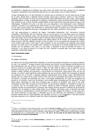 SØREN KIERKEGAARD La Repetición
50
su sabiduría y desprecias la defensa que ellos hacen del Señor del cielo, porque es una defensa
mezquina, semejante a las prudentes argucias de un viejo lacayo o de un hábil ministro.
¡Tengo necesidad de ti, oh Job! Necesito un hombre que se lamente en voz tan alta que se le oiga
en el cielo, donde Dios y Satanás tienen consejo juntos para conspirar contra un solo hombre.
¡Quéjate, Job! El Señor no teme tus lamentaciones, sabe defenderse muy bien. Mas, ¿cómo podría
Dios defenderse si nadie se atreviera a quejarse y lamentarse, cosa tan propia del hombre? ¡Habla,
Job; levanta tu voz y grita! El Señor puede hablar mucho más fuerte, para eso tiene el trueno y los
relámpagos. También el trueno y el rayo son una respuesta y una explicación clara, fidedigna,
original y rotunda; una respuesta del mismo Dios, la cual, aunque a veces fulmina a los hombres,
es con todo mucho mejor que chácharas y chismorreos sobre la justicia de la Providencia divina
inventados por la sabiduría humana y divulgados por las viejas comadres y los eunucos.
¡Oh Job quejumbroso y cubierto de llagas, inolvidable bienhechor mío! Permíteme hacerte
compañía y escucharte! ¡No me rechaces, que yo no me acerco a tu chimenea como un impostor
para acosarte con palabras vanas, sino para llorar contigo lágrimas sinceras, si bien no tan sinceras
como las tuyas! De la misma manera que el dichoso busca la alegría y participa en ella, aunque la
que más le hace gozar es aquella alegría que habita dentro de él mismo, así también el afligido
busca la pena. ¡Oh Job, déjame unirme a ti con mi dolor! Yo no he poseído las riquezas del mundo,
ni he tenido siete hijos y tres hijas,80
pero también el que ha perdido una pequeña cosa puede
afirmar con razón que lo ha perdido todo; también el que perdió a la amada puede decir en cierto
sentido que ha perdido a sus hijos y a sus hijas; y también él que ha perdido el honor y la
entereza, y con ellos la fuerza y la razón de vivir, también él puede decir que está cubierto de
malignas y hediondas llagas.
Suyo innominado amigo.
11 de octubre
Mi callado confidente:
La vida se me ha hecho totalmente imposible. El mundo me produce náuseas y me parece insípido,
sin sal y sin sentido.81
Aunque tuviera más hambre que Pierrot, nunca desearía alimentarme con
las explicaciones que me ofrecen los hombres. Como el viajero a veces introduce los dedos en la
tierra y arranca un puñado para olería y saber de este modo el país en que se adentra, así yo
también suelo de vez en cuando meter mis dedos en las cosas de la vida y del mundo..., ¡y no me
huelen a nada! ¿Dónde me encuentro y hacia dónde me encamino? ¿Qué quiere decir eso de «el
mundo y la vida»? ¿Qué significan estas palabras de uso corriente? ¿Quién me ha jugado la partida
de arrojarme en el mundo y después dejarme abandonado entre tantas cosas contradictorias?
¿Quién soy yo? ¿Cómo vine a este mundo? ¿Por qué no fui consultado para nada? ¿Por qué no se
me dieron a conocer de antemano los usos y las reglas establecidas, en lugar de enrolarme de
pronto en el montón, como uno de tantos o una simple pieza comprada por un negrero?82
¿A qué
título estoy interesado en esta gran empresa que se llama la realidad? ¿Por qué he de estar
interesado en ella? ¿No es acaso un asunto libre? ¿O quizá estoy obligado a interesarme aunque no
lo quiera? ¿No se me puede decir, al menos, dónde se halla el director gerente, puesto que
necesito hacerle una advertencia? ¿Tampoco hay ningún director gerente? ¿Adonde he de dirigirme
entonces con mi queja? La vida, desde luego, es un debate. ¿No tengo, pues, el derecho de exigir
que se tome en consideración mi punto de vista? Si se debe aceptar el mundo y la vida como son,
¿no sería entonces lo más lógico y deseable que se nos notificara de antemano su efectiva y
peculiar manera de ser? ¿Qué significa, por ejemplo, que se es «un engañador»? ¿No dice Cicerón
que para descubrir a un impostor basta con hacer la pregunta: cui bono ?83
80
Job, I, 2 y s.
81
Antes, en el prólogo de esta segunda parte, se mencionó «El ser y la nada», y ahora, al iniciar esta avalancha de
preguntas a quemarropa sobre la contradicción de la vida, sale a relucir «La náusea». Estas son algunas de las hojas
más superficiales que hacen que muchos, olvidando o desconociendo el rábano, connfundan el existencialismo cristiano
de Kierkegaard con el existencialismo ateo de Sartre. [N. del E.: No hay duda de que Sartre tomó éstas y otras
expresiones de los escritos de Kierkegaard]
82
En el texto la palabra híbrida Seelenverkooper, amasada de la alemana Seelenverkaüfer y de la holandesa
Zielverkooper.
83
«¿Para quién el provecho?», cita ciceroniana del Pro Róselo Amerino, XXX, 84. .Job, XIII, 4.
 