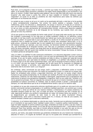 SØREN KIERKEGAARD La Repetición
51
Pues bien, yo le pregunto a todo el mundo, y permito que todos me hagan la misma pregunta, a
saber, si he sacado algún provecho o beneficio con haber hecho desgraciada a una muchacha y con
ella a mí mismo. ¿Culpa? ¿Qué significa esta palabra? ¿No es más bien todo ello como una cosa de
brujería? ¿Se sabe acaso a punto fijo cómo se hace culpable el hombre? ¿Ninguno quiere
responder? ¿O quizá no es éste un problema de vital importancia para todos los señores que
participan en la empresa del mundo?
La verdad es que a veces no sé ya si mi razón se ha paralizado del todo o más bien si la he perdido
y estoy completamente enajenado. Tan pronto me siento abatido y cansado, muerto de
indiferencia, como me enfurezco y, desesperado, me pongo a recorrer el mundo de un extremo a
otro con el afán de poder encontrar a alguien en el que descargar mi cólera. Todo el contenido de
mi ser es como un grito permanente de contradicciones íntimas. ¿Cómo pude hacerme culpable?
¡Ay, qué miserable invención es la del lenguaje de los hombres, que cuando dicen una cosa,
piensan en otra muy distinta!
¿O es que quizá no me ha sucedido de hecho nada grave? ¿O acaso todo este asunto que me tiene
tan ocupado y preocupado no fue más que un simple incidente? ¿Podía yo, en definitiva, prever
que todo mi ser iba a sufrir una transformación tan radical que nunca más volvería a ser el mismo
hombre de antes? ¿O quizá todo lo que yacía latente y oculto en mi alma irrumpió de pronto a la
superficie? Pero si estaba tan oculto, ¿cómo podía yo prever este resultado? Ahora bien, si no lo
pude prever, entonces es evidente que no soy culpable de lo ocurrido, sino plenamente inocente.
¿Si hubiera sufrido, por ejemplo, una crisis nerviosa, me llamarían también los hombres culpable?
¡Ay, qué lamentable es el lenguaje humano, que más que un grandioso invento para el diálogo
entre los seres racionales, parece una jerga para que se entiendan entre sí la gente maleante y los
malintencionados! ¿No son quizá más cuerdos los seres irracionales? Porque los brutos, al menos,
no hablan jamás de semejantes cosas.
¿Soy un infiel y un pérfido? Si ella continuara amándome y no estuviera dispuesta a amar nunca a
otro hombre, entonces todo el mundo diría a una voz que me permanecía fiel y que era una santa
conmigo. Si yo, por mi parte, continúo amándola con toda mi alma y no deseo por nada del mundo
amar a ninguna otra, ¿por qué todos me llaman un engañador y un pérfido? ¿No hacemos los dos
la misma cosa? Si los dos somos igualmente fieles, ¿por qué el lenguaje humano la llama a ella fiel
y a mí infiel? ¿Es que soy acaso un engañador por el solo hecho de no mostrarle mi fidelidad de
una manera habitual y corriente, sino cabalmente despistando a todo el mundo? ¿Por qué
solamente ella ha de tener razón y yo ninguna?
Sin embargo, estoy convencido de que tengo razón y dispuesto a defenderla contra el mundo
entero, aunque tuviera que discutirlo con todos los escolásticos juntos y a costa de mi propia vida.
Nadie me arrebatará esta certeza y seguridad interiores, por más que no exista ningún idioma
humano en que pueda proclamarlas. Sí, he obrado con rectitud. Mi amor no se podía expresar en el
matrimonio. Casarme con ella habría equivalido a destrozarla. Seguramente que la perspectiva del
matrimonio le pareció una perspectiva halagüeña y magnífica. Esto no era culpa mía. También a mí
me lo pareció al principio. Pero en seguida me convencí de que en el mismo momento en que esta
posibilidad se hubiera convertido en realidad, todo se habría echado a perder y estropeado para
siempre, sin más alternativa que la de un arrepentimiento tardío y que ya no resolvía nada.
La realidad en la que ella conservaría entonces significado para mí no podía ser otra que la de una
sombra caminando siempre emparejada a mi auténtica realidad espiritual, una sombra que a veces
me haría reír y otras se ceñiría de una manera molesta y embarazosa a mi propia existencia. El
resultado tampoco podía ser otro, que, al tratar de asirla, me parecería que iba a tientas por la
vida, agarrando siempre una sombra o extendiendo sin cesar mis brazos hacia una sombra. ¿Y no
se desperdiciaría por completo de este modo la vida de la pobre muchacha? Porque,
indudablemente, sería como si estuviera muerta para mí, e incluso, en más de una ocasión, me
sentiría tentado a desear que lo estuviera realmente.
Y entonces, si yo hubiera destrozado su vida de ese modo, haciendo que se esfumara precisamente
en el momento en que quería hacer realidad nuestro amor y nuestros sueños matrimoniales —en
lugar de haber seguido el camino solitario que elegí, amándola con toda mi alma y de otro modo no
menos real y angustioso para ambos, en el caso de que me permanezca fiel—, ¿qué habría ocurrido
entonces? Pues muy sencillo, que todo el mundo gritaría también a una sola voz que yo era un
culpable, porque debía haberlo previsto antes de un paso tan decisivo como el del matrimonio.
¿Cuál es, por tanto, ese poder tremendo que pretende arrebatarme de una manera tan insensata y
absurda mi honor y mi orgullo de hombre? ¿Es que no me queda otro remedio que someterme al
 
