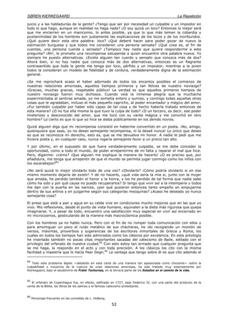 SØREN KIERKEGAARD La Repetición
52
juicio y a las habladurías de la gente? ¿Tengo que ser por necesidad un culpable y un impostor en
todo lo que hago, aunque en realidad no haga nada? ¿O soy quizá un loco? Entonces lo mejor será
que me encierren en un manicomio, lo antes posible, ya que lo que más temen la cobardía y
pusilanimidad de los hombres son justamente las explicaciones de los locos y de los moribundos.
¿Qué quiere decir esta otra palabra: loco? ¿Qué deberé hacer para poder gozar de nuevo la
estimación burguesa y que todos me consideren una persona sensata? ¿Qué cosa es, al fin de
cuentas, una persona cuerda y sensata? ¿Tampoco hay nadie que quiera responderme a esta
pregunta? ¡Ah!, le prometo una recompensa estupenda a quien encuentre otra palabra nueva. Yo
siempre he puesto alternativas. ¿Existe alguien tan cuerdo y sensato que conozca más de dos?
Ahora bien, si no hay nadie que conozca más de dos alternativas, entonces es un flagrante
contrasentido que toda la gente me tenga por loco, pérfido y un impostor, mientras a la joven
todos la consideran un modelo de fidelidad y de cordura, verdaderamente digna de la estimación
general.
¿Se me reprochará acaso el haber adornado de todos los encantos posibles el comienzo de
nuestras relaciones amorosas, aquellos tiempos primeros y tan felices de nuestro noviazgo?
¡Gracias, muchas gracias, respetable público! La verdad es que aquellos primeros tiempos de
nuestro noviazgo fueron muy dichosos. Cuando veía la inmensa alegría que la muchacha
experimentaba al sentirse amada, yo me sometía entero y sumiso, y conmigo todas aquellas otras
cosas que le agradaban, incluso el más pequeño capricho, al poder encantador y mágico del amor.
¿Fui también culpable por haber sido capaz de tal cosa y de hecho haberla tratado entonces de
esta manera? ¿O no fue ella misma la que tuvo la culpa de todo? ¿O un tercero, es decir, ese poder
misterioso y desconocido del amor, que me tocó con su varita mágica y me convirtió en otro
hombre? Lo cierto es que lo que yo hice se alaba públicamente en los demás novios.
Quizá alguien diga que mi recompensa consistió en haberme convertido en un poeta. ¡No, amigo,
quienquiera que seas, yo no deseo semejante recompensa, ni la deseé nunca! Lo único que deseo
es que se reconozca mi derecho, esto es, que se me devuelva mi honor. A nadie le pedí que me
hiciera poeta y, en cualquier caso, nunca rogaría semejante favor a un precio tan alto.
Y por último, en el supuesto de que fuera verdaderamente culpable, se me debe conceder la
oportunidad, como a todo el mundo, de poder arrepentirme de mi falta y reparar el mal que hice.
Pero, díganme: ¿cómo? ¡Que alguien me explique la manera de hacerlo! ¿O es preciso que, por
añadidura, me tenga que arrepentir de que el mundo se permita jugar conmigo como los niños con
los escarabajos?84
¿No será quizá lo mejor olvidarlo todo de una vez? ¿Olvidarlo? ¡Cómo podría olvidarlo si en ese
mismo momento dejaría de existir! Y de no hacerlo, ¿qué vida sería la mía si, junto con la mujer
que amaba, he perdido también el honor y la honra, y los he perdido de tal forma que nadie sabe
cómo ha sido y por qué causa no puedo recuperarlos? Si tengo que vivir así a la intemperie y todos
me dan con la puerta en las narices, ¿por qué pusieron entonces tanto empeño en empujarme
dentro de sus antros y en juzgarme según sus categorías mezquinas? ¿Acaso he deseado yo nunca
semejante cosa?
El preso que está a pan y agua en su celda vive en condiciones mucho mejores que en las que yo
vivo. Mis reflexiones, desde el punto de vista humano, equivalen a la dieta más rigurosa que quepa
imaginarse. Y, a pesar de todo, encuentro una satisfacción muy especial en vivir así encerrado en
mi microcosmos, gesticulando de la manera más macrocósmica posible.
Con los hombres ya no hablo nunca. Pero con el fin de no romper toda comunicación con ellos y
para amortiguar un poco el ruido metálico de sus chácharas, he ido recogiendo un montón de
versos, máximas, proverbios y sugerencias de los escritores inmortales de Grecia y Roma, los
cuales en todos los tiempos han sido admirados como los clásicos por excelencia. En esta antología
he insertado también no pocas citas importantes sacadas del catecismo de Baile, editado con el
privilegio del orfanato de nuestra ciudad.85
Con esto estoy tan armado que cualquier pregunta que
se me haga, la respondo en el acto y con toda precisión. A los clásicos los cito con la misma
facilidad y maestría que lo hacía Peer Degn.86
La ventaja que tengo sobre él es que cito además el
84
Todo este problema álgido —debatido en esta carta de una manera tan apasionada como chocante— sobre la
culpabilidad o inocencia de la ruptura de unas relaciones amorosas, ha sido tratado muy extensamente por
Kierkegaard, bajo el seudónimo de Frater Taciturnas, en la tercera parte de los Estadios en el camino de la vida.
85
El orfanato de Copenhague fue, en efecto, edificado en 1727, bajo Federico IV, con una parte del producto de la
venta de la Biblia, los libros de los salmos y el famoso catecismo protestante.
86
Personaje frecuente en las comedias de L. Holberg.
 