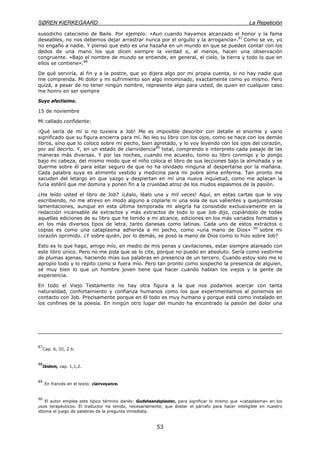 SØREN KIERKEGAARD La Repetición
53
susodicho catecismo de Baile. Por ejemplo: «Aun cuando hayamos alcanzado el honor y la fama
deseables, no nos debemos dejar arrastrar nunca por el orgullo y la arrogancia».87
Como se ve, yo
no engaño a nadie. Y pienso que esto es una hazaña en un mundo en que se pueden contar con los
dedos de una mano los que dicen siempre la verdad o, al menos, hacen una observación
congruente. «Bajo el nombre de mundo se entiende, en general, el cielo, la tierra y todo lo que en
ellos se contiene».88
De qué serviría, al fin y a la postre, que yo dijera algo por mi propia cuenta, si no hay nadie que
me comprenda. Mi dolor y mi sufrimiento son algo innominado, exactamente como yo mismo. Pero
quizá, a pesar de no tener ningún nombre, represente algo para usted, de quien en cualquier caso
me honro en ser siempre
Suyo afectísimo.
15 de noviembre
Mi callado confidente:
¡Qué sería de mí si no tuviera a Job! Me es imposible describir con detalle el enorme y vario
significado que su figura encierra para mí. No leo su libro con los ojos, como se hace con los demás
libros, sino que lo coloco sobre mi pecho, bien apretado, y lo voy leyendo con los ojos del corazón,
por así decirlo. Y, en un estado de clarividencia89
total, comprendo e interpreto cada pasaje de las
maneras más diversas. Y por las noches, cuando me acuesto, tomo su libro conmigo y lo pongo
bajo mi cabeza, del mismo modo que el niño coloca el libro de sus lecciones bajo la almohada y se
duerme sobre él para estar seguro de que no ha olvidado ninguna al despertarse por la mañana.
Cada palabra suya es alimento vestido y medicina para mi pobre alma enferma. Tan pronto me
sacuden del letargo en que yazgo y despiertan en mí una nueva inquietud, como me aplacan la
furia estéril que me domina y ponen fin a la crueldad atroz de los mudos espasmos de la pasión.
¿Ha leído usted el libro de Job? ¡Léalo, léalo una y mil veces! Aquí, en estas cartas que le voy
escribiendo, no me atrevo en modo alguno a copiarle ni una sola de sus valientes y quejumbrosas
lamentaciones, aunque en esta última temporada mi alegría ha consistido exclusivamente en la
redacción incansable de extractos y más extractos de todo lo que Job dijo, copiándolo de todas
aquellas ediciones de su libro que he tenido a mi alcance, ediciones en los más variados formatos y
en los más diversos tipos de letra, tanto danesas como latinas. Cada uno de estos extractos o
copias es como una cataplasma adherida a mi pecho, como «una mano de Dios» 90
sobre mi
corazón oprimido. ¿Y sobre quién, por lo demás, se posó la mano de Dios como lo hizo sobre Job?
Esto es lo que hago, amigo mío, en medio de mis penas y cavilaciones, estar siempre atareado con
este libro único. Pero no me pida que se lo cite, porque no puedo en absoluto. Sería como vestirme
de plumas ajenas, haciendo mías sus palabras en presencia de un tercero. Cuando estoy solo me lo
apropio todo y lo repito como si fuera mío. Pero tan pronto como sospecho la presencia de alguien,
sé muy bien lo que un hombre joven tiene que hacer cuando hablan los viejos y la gente de
experiencia.
En todo el Viejo Testamento no hay otra figura a la que nos podamos acercar con tanta
naturalidad, confortamiento y confianza humanos como los que experimentamos al ponernos en
contacto con Job. Precisamente porque en él todo es muy humano y porque está como instalado en
los confines de la poesía. En ningún otro lugar del mundo ha encontrado la pasión del dolor una
87
Cap. 6, III, 2 b.
88
Ibidem, cap. 1,1,2.
89
En francés en el texto: clairvoyance.
90
El autor emplea este típico término danés: Gudshaandsplaster, para significar lo mismo que «cataplasma» en los
usos terapéuticos. El traductor ha tenido, necesariamente, que doblar el párrafo para hacer inteligible en nuestro
idioma el juego de palabras de la pregunta inmediata.
 