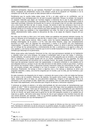 SØREN KIERKEGAARD La Repetición
54
expresión semejante. ¿Qué es, por ejemplo, Filoctetes91
con todos sus lamentos siempre a ras de
tierra, incapaces de amedrentar nunca a los dioses? ¿Cuál es la situación en Filoctetes si se la
compara con la de Job, en quien la idea siempre está en movimiento?
Perdóneme que le cuente todas estas cosas. Al fin y al cabo usted es mi confidente, con la
particularidad, muy ventajosa para mí, de que no puede responder. Porque, la verdad, me causaría
un espanto indecible que algún ser humano llegara a enterarse de lo que le digo solamente a
usted. ¡Son cosas tan tremendas, tan inauditas! Por las noches dejo las luces encendidas y toda la
casa está iluminada. Entonces me levanto de mi lecho y me pongo a leer en voz alta, casi gritando,
uno u otro texto del libro de Job. A veces, incluso, me atrevo a abrir las ventanas y leo a voz en
grito sus palabras para que todo el mundo las pueda oír. Aunque Job sea una figura mítica, no ha
existido jamás en el mundo un solo hombre que haya hablado con tanta fuerza. Por eso mismo me
apropio yo todas sus palabras y me responsabilizo con ellas. Es todo lo que puedo hacer, pues
nadie, absolutamente nadie, posee la elocuencia de Job, ni es capaz de mejorar ninguno de sus
dichos.
Por más que he leído su libro una y mil veces, todas sus palabras me parecen siempre nuevas. Es
como si nacieran en el momento en que las leo y vuelvo a leer, o como si se hicieran originales en
mi alma con cada nueva lectura. Gota a gota, como los buenos bebedores, voy sorbiendo el
brebaje embriagador de la pasión y al fin, tras esta lenta libación, caigo casi completamente
borracho al suelo. Pero en seguida me reincorporo y vuelvo a la lectura con una impaciencia
indescriptible. Y apenas he leído otra vez media palabra, vuelve mi alma a sentirse transportada
por el vértigo de los pensamientos y lamentaciones de Job; y profundiza y se agarra a ellos con
una rapidez y una fuerza mucho mayores que la de la sonda buscando el fondo del mar o la de la
centella que descarga en el pararrayos.
Otras veces estoy más tranquilo. Entonces no leo, sino que permanezco sentado en mi habitación
y, abatido como una ruina antigua, me pongo a contemplar todo lo que me rodea. Y entonces,
medio soñando, me parece como si yo mismo fuera un niño pequeño que se arrastra y da vueltas
por su habitación, o se queda quiete–cito en un rincón, entretenido con sus juguetes. En esta
especie de duermevela me encuentro de un extraño humor. No puedo comprender qué es lo que
hace que las personas mayores sean tan apasionadas, ni tampoco entiendo ni una palabra de lo
que disputan entre sí, aunque no por eso dejo de tener el oído atento a todo lo que dicen. Y pienso
que fueron los hombres malos y perversos quienes motivaron todos los sufrimientos de Job, esto
es, sus propios amigos, que sentados a su vera lo acosan y le ladran como perros rabiosos. Y
entonces, finalmente, me pongo a llorar a lágrima viva y me estruja y destroza el alma una
angustia indecible y vasta, una enorme angustia por el mundo y por la vida, por los hombres y por
todas las cosas.
En este momento me despierto de mi sopor y comienzo de nuevo a leer a Job con todas las fuerzas
de mi alma y de mi corazón. Entonces, de repente, me quedo como mudo y ciego. Ni oigo ni veo
nada, solamente allá a lo lejos, en una penumbra caliginosa, imagino a Job postrado junto a la
chimenea y con sus amigos al lado. Nadie dice una palabra. Pero en este denso silencio se ocultan
las cosas más espantosas, como secretos que ninguno se atreve a mencionar siquiera.92
Y entonces se rompe el silencio y el alma atormentada de Job prorrumpe en lamentaciones que
claman al cielo.93
Esto lo comprendo perfectamente y por ello hago mías sus palabras de profundo
dolor y de amarga queja. Claro que en seguida me doy cuenta de la contradicción que representa
el que me ponga en el puesto de Job y me apodere de sus palabras. Este contraste hace que me
ría de mí mismo, de igual modo que la gente se ríe del niño pequeño cuando lo ve vestido con el
traje de su padre. ¿No sería como para morirse de risa el que cualquier otro hombre fuera de Job
nos viniera diciendo, por ejemplo: «¡Oh, si un hombre pudiese litigar con Dios como lo hacen los
hijos de los hombres con sus hermanastros!»?94
91
Los sufrimientos y lamentos de Filoctetes se narran en la tragedia de Sófocles que lleva ese mismo nombre por
título. Filoctetes fue desterrado a la isla de Lemnos por sus paisanos griegos, los cuales no podían soportar los gritos
que aquél profería a causa de los dolores de la herida incurable que le produjo la mordedura de una víbora.
92
Job, II, 13.
93
Job, III, 1 y ss.
94
Job, XVI, 21. Kierkegaard no entrecomilla este texto, pero es conforme a la versión danesa de la Biblia, y más aún a
la latina de la Vulgata. No así, por ejemplo, a la traducción castellana de Nácar, editada por la B.A.C.
 