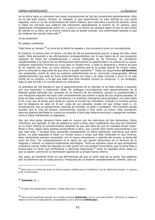 SØREN KIERKEGAARD La Repetición
55
Le he dicho hace un momento que estas imprecaciones de Job las comprendía perfectamente. Esto
no es del todo exacto. Porque, en realidad, lo que experimento en este sentido es una cierta
angustia, como si no las comprendiera de hecho todavía, pero estuviera a punto de hacerlo; como
si todos los horrores que padeció Job estuvieran esperándome al acecho en mi camino, para
abalanzarse inmediatamente sobre mí; o como si yo mismo los atrajera sobre mí por el solo hecho
de leerlos en su libro, de la misma manera que se puede contraer una enfermedad leyendo lo que
los médicos han escrito sobre ella.95
14 de diciembre
Mi callado confidente:
Todo tiene su tiempo.96
La furia de la fiebre ha pasado y me encuentro como un convaleciente.
El misterio, la fuerza vital, el nervio y la idea de Job es precisamente que él, a pesar de todo, tiene
razón. Esta persuasión y las afirmaciones correspondientes son lo que hacen de él una excepción
respecto de todas las consideraciones y juicios habituales de los hombres. Su constancia
inquebrantable y la fuerza de sus afirmaciones demuestran la autenticidad y la justicia de su causa.
Cualquier explicación humana es a sus ojos un simple error, y toda su desgracia y miseria es para
él, en relación con Dios, un mero sofisma; un sofisma que él no puede aclarar de ningún modo,
pero le consuela la seguridad de que Dios sí puede resolverlo.97
Todos los argumentos ad hominem
son empleados contra él, pero se sostiene valientemente en su convicción inexpugnable. Afirma
categóricamente que está en buen entendimiento con Dios y se sabe inocente y puro en lo más
íntimo de su corazón, a la par que sabe que Dios también conoce su inocencia. Y, sin embargo,
todo le sale torcido y el mundo entero le contradice.
La grandeza de Job estriba en que el apasionamiento de su libertad no se deja sofocar o aquietar
con una expresión o explicación falsa. En análogas circunstancias este apasionamiento de la
libertad queda sofocado por completo en la mayoría de los hombres, porque su pusilanimidad y
una mezquina angustia les hace creer erróneamente que sufren a causa de sus propios pecados. El
alma de tales sujetos no tiene la constancia y la entereza necesarias para perseguir una idea hasta
el fin y por eso se echan para atrás en cuanto el mundo les contradice. Cuando un hombre piensa
que la desgracia se ceba en él por culpa de sus pecados, puede ser que tenga razón y, en
consecuencia, ese su pensamiento, además de humilde, es bello y verdadero. Pero también puede
suceder que lo crea así porque, oscuramente, concibe a Dios como un tirano. Esta concepción
absurda aparece perfilada en cuanto se encasille a Dios bajo determinaciones o categorías morales,
como si fuera meramente un legislador.
Job, por otra parte, tampoco tiene nada en común con los individuos de tipo demoníaco. Estos
individuos, por ejemplo, le dan de palabra la razón a Dios, pero cuidándose muy bien de mantener
en su fuero interno el convencimiento absoluto de que son ellos los que en realidad tienen razón.
Aman a Dios, según ellos mismos acostumbran a decir, aun cuando Dios tiente precisamente a los
que más ama. Y aunque Dios, pensando precisamente en estos pobrecitos individuos que tanto
sufren, no esté dispuesto a hacer un mundo nuevo y mejor que éste miserable en que vivimos,
ellos mantendrán siempre encendida, con el mayor entusiasmo y valentía del mundo, la llama del
amor de Dios. Tal comportamiento es el típico de una pasión demoníaca en el dominio de lo
religioso y merece un especial tratamiento psicológico. Tanto en aquellos casos en que semejantes
individuos cierran todas las disputas en este punto con una actitud humorística, que lo toma todo a
broma para no tener que enfrentarse a ulteriores objeciones,98
como en aquellos otros casos en
que su pasión culmina en la obstinación egoísta de su propia fuerza interior.
Job, pues, se mantiene firme en sus afirmaciones de que la razón está de su parte. Sus palabras
son el testimonio de la noble actitud y franqueza de un hombre verdaderamente valiente, esto es,
95
Esta carta y la última del joven no llevan ninguna coletilla para el confidente, ni la de «afectuoso amigo», ni siquiera
la de «innominado».
96
Eclesiastés, III, 1.
97
El autor dice literalmente «sofisma», donde debía decir «enigma».
98
Este es otro significado peculiar de la palabra danesa Ophaevelser, que en una nota anterior, refiriendo un ataque a
Hegel en el texto correspondiente, comparábamos con la alemana Aufhebungen.
 