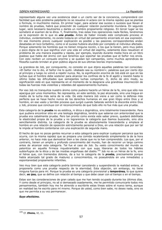 SØREN KIERKEGAARD La Repetición
57
representado alguna vez una existencia ideal o un cierto ser de la conciencia, comprenderá con
facilidad que este problema palpitante no se resuelve ni aclara con la misma rapidez que se plantea
o formula, ni muchísimo menos. En primer lugar, para aclarar ese suceso o sucesos que llevan el
nombre de pruebas, habrá que prescindir de cualquier relación puramente mundana. En segundo
lugar, será necesario bautizarlos y darles un nombre propiamente religioso. En tercer lugar se los
someterá al examen de la ética. Y, finalmente, tras estas tres operaciones nada fáciles, tendremos
ya la expresión de lo que es una prueba. Antes de haber iniciado este complicado proceso el
individuo, evidentemente, no existe todavía en virtud del pensamiento encerrado en esa expresión.
En ese momento previo cualquier explicación es posible y las pasiones correspondientes andan
desatadas en loco torbellino, como si el suceso hubiera aturdido por completo al individuo afectado.
Porque solamente los hombres que no tienen ninguna noción, o los que la tienen, pero muy pobre
y poco digna de lo que significa vivir una vida en virtud del espíritu, solamente ésos resuelven el
problema de una manera expedita y rápida, por ejemplo, leyendo durante media hora en un libro
piadoso que habla del ánimo con que tenemos que soportar las pruebas que el Señor nos envía.
Con esto reciben un consuelo enorme y se quedan tan campantes, como muchos aprendices de
filosofía cuando brindan al gran público alguna de sus últimas teorías improvisadas.
La grandeza de Job, por consiguiente, no consiste en que dijera aquellas palabras tan conocidas:
«El Señor me lo dio, el Señor me lo quitó. ¡Alabado sea su nombre!»; palabras que por cierto dijo
al principio y luego no volvió a repetir nunca. No, la significación enorme de Job está en que en las
luchas que el hombre debe sostener para alcanzar los confines de la fe él agotó y resistió hasta lo
último todas las dificultades que semejantes luchas comportan. O, dicho de otro modo, su
significación está en que representa en el momento de la desgracia una grandiosa insurrección de
todas las fuerzas más violentas y rebeldes del apasionamiento humano.
Por eso Job no tranquiliza nuestro ánimo como pudiera hacerlo un héroe de la fe, sino que sólo nos
apacigua por unos momentos. No representa, en este sentido, la paz alcanzada, sino una tregua en
medio de la lucha más seria de la vida. De esta manera Job viene a ser como la defensa más
perfecta que se haya hecho nunca de los derechos humanos en ese gran litigio entre Dios y el
hombre, en ese vasto y terrible proceso que surgió cuando Satanás sembró la discordia entre Dios
y Job, proceso que concluye con el reconocimiento de que todo ello no fue más que una prueba.
Esta categoría de la prueba no es estética, ni ética o dogmática, sino totalmente trascendente. Para
que pudiera encontrar sitio en una teología dogmática, tendría que saberse con anterioridad que la
prueba era cabalmente prueba. Pero tan pronto como exista este saber previo, quedará debilitada
la elasticidad propia de la prueba y no lograremos la categoría que íbamos buscando, sino otra
sencillamente distinta. La categoría de la prueba es absolutamente trascendente y emplaza al
hombre en una relación de oposición estrictamente personal a Dios, en una relación que por ser tal
le impide al hombre contentarse con una explicación de segunda mano.
El hecho de que no pocas gentes recurran a esta categoría para explicar cualquier percance que les
ocurra, con la misma rapidez que se prepara una comida recalentando simplemente la de la hora
anterior, no hace más que demostrar bien a las claras que no la han comprendido. Los que, por el
contrario, tienen un amplio y profundo conocimiento del mundo, han de recorrer un largo camino
antes de alcanzar esta categoría. Tal fue el caso de Job. Su vasto conocimiento del mundo se
patentiza en aquella firmeza inquebrantable con que supo liberarse de todos los hábiles
subterfugios de la ética y de las insidias engañosas del diablo.105
Job no es un héroe de la fe, sino
el héroe que, con tremendos dolores, da a luz la categoría de la prueba, precisamente porque
había alcanzado tal grado de madurez y conocimientos, no poseyéndola en una inmediatez y
espontaneidad propiamente infantiles.
Veo muy bien que esta categoría podría terminar cancelando y suspendiendo la realidad entera, al
proponerla como una prueba respecto de la eternidad. Esta objeción, sin embargo, no tiene
ninguna fuerza para mí. Porque la prueba es una categoría provisional y temporánea, lo que quiere
decir, eo ipso, que se define con relación al tiempo y que debe cesar con el tiempo o en el tiempo.
Estas son las consideraciones de gran calado que me han tenido ocupado durante los últimos días.
Y como desde el principio, no sé si demasiado osadamente, me he permitido comunicarle todos mis
pensamientos, también hoy me he atrevido a escribirle estas líneas sobre el nuevo tema, aunque
en realidad las he escrito para mí mismo. Porque de usted, como bien sabe, no deseo nada, sino es
que me permita a su vez permanecer.
Suyo afectísimo.
105
Cf. Efesios, VI, 11.
 
