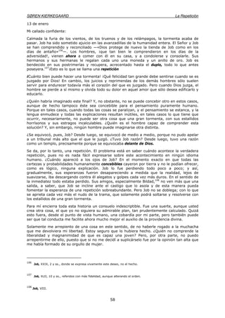 SØREN KIERKEGAARD La Repetición
58
13 de enero
Mi callado confidente:
Calmada la furia de los vientos, de los truenos y de los relámpagos, la tormenta acaba de
pasar. Job ha sido sometido ajuicio en las avanzadillas de la humanidad entera. El Señor y Job
se han comprendido y reconciliado —«Dios protege de nuevo la tienda de Job como en los
días de antaño»106
—. Los hombres, ¡que tan bien le comprendieron en los días de la
adversidad!, vienen ahora a comer con él en su casa, y a condolerse y consolarle. Sus
hermanos y sus hermanas le regalan cada uno una moneda y un anillo de oro. Job es
bendecido en sus postrimerías y recupera, acrecentado hasta el duplo, todo lo que antes
poseyera.107
¡Esto es lo que se llama una repetición
¡Cuánto bien puede hacer una tormenta! ¡Qué felicidad tan grande debe sentirse cuando se es
juzgado por Dios! En cambio, los juicios y reprimendas de los demás hombres sólo suelen
servir para endurecer todavía más el corazón del que es juzgado. Pero cuando Dios juzga, el
hombre se pierde a sí mismo y olvida todo su dolor en aquel amor que sólo desea edificarlo y
educarlo.
¿Quién habría imaginado este final? Y, no obstante, no se puede concebir otro en estos casos,
aunque de hecho tampoco éste sea concebible para el pensamiento puramente humano.
Porque en tales casos, cuando todas las cosas se paralizan, y el pensamiento se estanca, y la
lengua enmudece y todas las explicaciones resultan inútiles, en tales casos lo que tiene que
ocurrir, necesariamente, no puede ser otra cosa que una gran tormenta, con sus estallidos
horrísonos y sus estragos incalculables. ¿Quién es el hombre capaz de comprender esta
solución? Y, sin embargo, ningún hombre puede imaginarse otra distinta.
¿Se equivocó, pues, Job? Desde luego, se equivocó de medio a medio, porque no pudo apelar
a un tribunal más alto que el que le juzgó. ¿Tuvo Job razón? Desde luego, tuvo una razón
como un templo, precisamente porque se equivocaba delante de Dios.
Se da, por lo tanto, una repetición. El problema está en saber cuándo acontece la verdadera
repetición, pues no es nada fácil expresarse sobre este acontecimiento en ningún idioma
humano. ¿Cuándo apareció a los ojos de Job? En el momento exacto en que todas las
certezas y probabilidades humanamente concebibles cayeron por tierra y no le podían ofrecer,
como es lógico, ninguna explicación. Job lo fue perdiendo todo poco a poco; y así,
gradualmente, sus esperanzas fueron desapareciendo a medida que la realidad, lejos de
suavizarse, iba descargando contra él alegatos y golpes cada vez más duros. En el sentido de
la inmediatez todo estaba perdido. Sus amigos, especialmente Bildad,108
no ven más que una
salida, a saber, que Job se incline ante el castigo que lo asola y de esta manera pueda
fomentar la esperanza de una repetición sobreabundante. Pero Job no se doblega; con lo que
se aprieta cada vez más el nudo de la trama, que solamente podrá soltarse y resolverse con
los estallidos de una gran tormenta.
Para mí encierra toda esta historia un consuelo indescriptible. Fue una suerte, aunque usted
crea otra cosa, el que yo no siguiera su admirable plan, tan prudentemente calculado. Quizá
esto fuera, desde el punto de vista humano, una cobardía por mi parte, pero también puede
ser que tal conducta me facilite ahora mucho mejor el auxilio de la providencia divina.
Solamente me arrepiento de una cosa en este sentido, de no haberle rogado a la muchacha
que me devolviera mi libertad. Estoy seguro que lo hubiera hecho. ¿Quién no comprende la
liberalidad y magnanimidad de que es capaz una joven? Pero, por otra parte, no puedo
arrepentirme de ello, puesto que si no me decidí a suplicárselo fue por la opinión tan alta que
me había formado de su orgullo de mujer.
106
Job, XXIX, 2 y ss., donde se expresa vivamente este deseo, no el hecho.
107
Job, XLII, 10 y ss., referidos con más fidelidad, aunque alterando el orden.
108
Job, VIII.
 