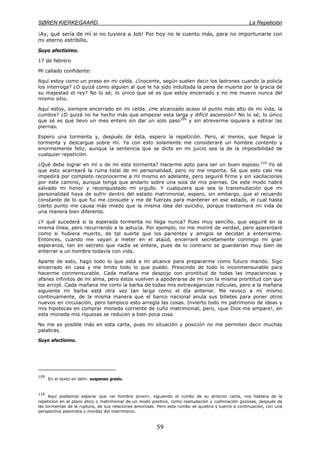 SØREN KIERKEGAARD La Repetición
59
¡Ay, qué sería de mí si no tuviera a Job! Por hoy no le cuento más, para no importunarle con
mi eterno estribillo.
Suyo afectísimo.
17 de febrero
Mi callado confidente:
Aquí estoy como un preso en mi celda. ¿Inocente, según suelen decir los ladrones cuando la policía
los interroga? ¿O quizá como alguien al que le ha sido indultada la pena de muerte por la gracia de
su majestad el rey? No lo sé; lo único que sé es que estoy encerrado y no me muevo nunca del
mismo sitio.
Aquí estoy, siempre encerrado en mi celda. ¿He alcanzado acaso el punto más alto de mi vida, la
cumbre? ¿O quizá no he hecho más que empezar esta larga y difícil ascensión? No lo sé; lo único
que sé es que llevo un mes entero sin dar un solo paso109
y sin atreverme siquiera a estirar las
piernas.
Espero una tormenta y, después de ésta, espero la repetición. Pero, al menos, que llegue la
tormenta y descargue sobre mí. Ya con esto solamente me consideraré un hombre contento y
enormemente feliz, aunque la sentencia que se dicte en mi juicio sea la de la imposibilidad de
cualquier repetición.
¿Qué debe lograr en mí o de mí esta tormenta? Hacerme apto para ser un buen esposo.110
Yo sé
que esto acarreará la ruina total de mi personalidad, pero no me importa. Sé que esto casi me
impedirá por completo reconocerme a mí mismo en adelante, pero seguiré firme y sin vacilaciones
por este camino, aunque tenga que andarlo sobre una sola de mis piernas. De este modo habré
salvado mi honor y reconquistado mi orgullo. Y cualquiera que sea la transmutación que mi
personalidad haya de sufrir dentro del estado matrimonial, espero, sin embargo, que el recuerdo
constante de lo que fui me consuele y me dé fuerzas para mantener en ese estado, el cual hasta
cierto punto me causa más miedo que la misma idea del suicidio, porque trastornará mi vida de
una manera bien diferente.
¿Y qué sucederá si la esperada tormenta no llega nunca? Pues muy sencillo, que seguiré en la
misma línea, pero recurriendo a la astucia. Por ejemplo, no me moriré de verdad, pero aparentaré
como si hubiera muerto, de tal suerte que los parientes y amigos se decidan a enterrarme.
Entonces, cuando me vayan a meter en el ataúd, encerraré secretamente conmigo mi gran
esperanza, tan en secreto que nadie se entere, pues de lo contrario se guardarían muy bien de
enterrar a un hombre todavía con vida.
Aparte de esto, hago todo lo que está a mi alcance para prepararme como futuro marido. Sigo
encerrado en casa y me limito todo lo que puedo. Prescindo de todo lo inconmensurable para
hacerme conmensurable. Cada mañana me despojo con prontitud de todas las impaciencias y
afanes infinitos de mi alma, pero éstos vuelven a apoderarse de mí con la misma prontitud con que
los arrojé. Cada mañana me corto la barba de todas mis extravagancias ridículas, pero a la mañana
siguiente mi barba está otra vez tan larga como el día anterior. Me revoco a mí mismo
continuamente, de la misma manera que el banco nacional anula sus billetes para poner otros
nuevos en circulación, pero tampoco esto arregla las cosas. Invierto todo mi patrimonio de ideas y
mis hipotecas en comprar moneda corriente de cuño matrimonial, pero, ¡que Dios me ampare!, en
esta moneda mis riquezas se reducen a bien poca cosa.
No me es posible más en esta carta, pues mi situación y posición no me permiten decir muchas
palabras.
Suyo afectísimo.
109
En el texto en latín: suspenso gradu.
110
Aquí podíamos esperar que «el hombre joven», siguiendo el rumbo de su anterior carta, nos hablara de la
repetición en el plano ético o matrimonial de un modo positivo, como reanudación y culminación gozosas, después de
las tormentas de la ruptura, de sus relaciones amorosas. Pero este rumbo se quiebra y tuerce a continuación, con una
perspectiva pesimista y mordaz del matrimonio.
 