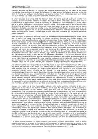 SØREN KIERKEGAARD La Repetición
6
ejemplo, abogado del Estado; ni tampoco en pasearse ensimismado por las calles y ser, como
ejemplo de otra profesión, jerarquía de la Iglesia. En este sentido de falta de seriedad en la vida
daría lo mismo que se fuera caballerizo de las cuadras reales. Todas estas cosas son, a mi juicio,
una pura broma, y a veces, en cuanto tal broma, bastante pesada.
El amor–recuerdo es el único feliz, ha dicho un autor. Por cierto que este autor, en cuanto yo lo
conozco, es con frecuencia bastante insidioso. No porque afirme una cosa y piense otra, sino en
cuanto fuerza el pensamiento hasta el extremo y le confiere una prioridad absoluta, de tal suerte
que si el lector no lo capta con la misma energía, puede comprender lo dicho en un sentido muy
diverso. Esa afirmación suya está hecha de modo que quien la lee por primera vez se siente
fácilmente tentado a considerarla exacta en su literalidad, olvidando por completo que lo que el
autor ha querido expresar con ella es cabalmente la forma de la más profunda melancolía, hasta tal
punto que tan honda tristeza, concentrada en una sola frase dialéctica, no ha podido encontrar
mejor expresión.
Hace poco más o menos un año que empecé a interesarme verdaderamente por un joven con el
que ya antes me había relacionado con cierta frecuencia. Siempre me habían atraído, casi
seducido, su bello aspecto exterior y la expresión espiritual de su mirada. El mismo modo brusco
de mover la cabeza y una singular arrogancia en todas sus actitudes me llevaron al convencimiento
de que se trataba de una naturaleza especialmente profunda y complicada, de la que se podía
sacar mucho partido. De otro lado, una marcada inseguridad en todos sus modales, delataba que el
muchacho se encontraba en esa encantadora edad en la que comienza a anunciarse la madurez del
espíritu, así como en un período mucho más temprano la madurez del cuerpo se anuncia y
manifiesta con los típicos cambios de la voz. Con ayuda de mis descuidadas y divertidas maneras
de hombre habituado a las tertulias de café, logré hacer que también él se sintiera atraído hacia
mí, frecuentara mi trato y viera en mí un verdadero confidente., Con los mil recursos de mi
conversación lograba fácilmente que la melancolía encerrada en su espíritu se desbordase de la
forma más violenta y apasionada. En este papel de confidente me consideraba como un Farinelli,
que con sus artes arrancaba al enajenado rey del lóbrego escondrijo de su melancolía.6
Claro que
como mi amigo era aún joven y flexible, esta operación no exigía por mi parte mayor esfuerzo.
Así estaba nuestra relación cuando el muchacho, hace de esto aproximadamente un año, según
dije antes, se presentó un día en mi casa totalmente fuera de sí y emocionadísimo. Su actitud era
más enérgica que de ordinario, su aspecto físico todavía más hermoso y sus grandes ojos,
brillantes, querían como salírsele de las órbitas. En una palabra, parecía un iluminado,
transfigurado por la emoción que le dominaba. Cuando me explicó que estaba enamorado, no pude
por menos que pensar que, necesariamente, tenía que ser muy dichosa la joven que era amada
con tanta intensidad y arrebato. Lo de su enamoramiento, según sus propias palabras, era un
hecho bastante antiguo, pero había creído oportuno no descubrírselo a nadie, ni siquiera a mí
mismo. Ahora, en cambio, ya no había ninguna razón para seguir ocultándolo, puesto que acababa
de conseguir el cumplimiento de sus deseos más ardientes, esto es, acababa de declararle su amor
a la muchacha y había comprobado que ésta le correspondía con la misma moneda.
Aunque yo, conforme a mis inveterados hábitos, sólo suelo sentirme inclinado a ser mero
espectador de la vida de los demás hombres, en el caso de este joven no me fue posible en
absoluto comportarme de tal manera. Creo, por más que la idea les parezca a muchos
descabellada, que un joven profundamente enamorado es un espectáculo tan bello que la alegría
de contemplarlo le hace olvidar a uno todas sus dotes de pura observación. Se puede afirmar, en
general, que las emociones profundas de la naturaleza humana le dejan a uno desarmado para
jugar el papel de simple espectador. Solamente se desea representar este papel en aquellas
circunstancias en que tales emociones son reemplazadas por una cierta vacuidad sentimental, o
cuando se disimulan bajo la capa de la coquetería. Si un hombre, por ejemplo, contemplara como
testigo oculto a otro hombre en el momento en que éste hacía su oración con todo el fervor de su
alma, ¿cómo podría el primero ser tan desnaturalizado que se sintiese a gusto con el pape! de
mero espectador? ¿No sería entonces lo más humano que también él se sintiera un poco
conmovido y absorto por los efluvios luminosos de la actitud piadosa del orante? Por el contrario, si
vamos a la iglesia y oímos a un sacerdote declamar un sermón bien estudiado, en el que con
insistencia machacona y rebuscada entonación, sin que el auditorio de la comunidad parroquial se
lo pida, no hace más que declarar que lo que predica es el meollo y expresión de la fe sencilla, algo
que no tiene nada que ver con los afiligranados estilos oratorios, sino algo que él cabalmente ha
encontrado en la oración y que, según sus mismas palabras y sin duda por poderosísimas razones,
6
El famoso cantante napolitano —su nombre propio era Cario Broschi—, que tanta influencia llegó a tener en la corte
española, sobre todo en el reinado de Fernando VI, tan dominado por su melancolía como por su favorito, no sólo
como cantante, sino también políticamente. Kierkegaard recoge la historia del drama musical Farinelli, traducido del
francés por J. L. Heiberg y muy representado en el Teatro Real de Copenhague entre 1837 y 1841.
 