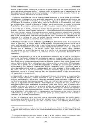 SØREN KIERKEGAARD La Repetición
60
Aunque ya hace mucho tiempo que he dejado de preocuparme por las cosas del mundo y he
renunciado a todo género de teorías,111
no puedo negar, sin embargo, que mi joven amigo con sus
dichosas misivas ha vuelto a desviarme un poco de mi normal movimiento pendular, haciendo que
otra vez me interese por él más de lo que yo quisiera.
La conclusión más clara que saco de todas sus cartas anteriores es que el pobre muchacho está
metido de pies a cabeza en un error lamentable y completo. Su mal lo podríamos definir como una
especie de magnanimidad melancólica y extemporánea, algo que en definitiva sólo puede tener
existencia en la mollera de un poeta. Ahora, según él mismo dice, lo que espera es nada menos
que una tormenta —o quizá un ataque de nervios— que lo convierta en un modelo de maridos.
Pero el efecto de semejante acontecimiento, si sobreviene, será exactamente todo lo contrario.
El muchacho, por lo demás, pertenece al número de esas personas que a todas las horas están
diciendo: «¡Batallón, media vuelta y adelante!»,112
cuando en realidad lo que tendrían que hacer es
darla ellos mismos y ponerse de una vez en marcha. Nuestro muchacho, naturalmente, no emplea
esa expresión militar, sino la siguiente: ¡Fuera con la muchacha! Pero la moraleja es la misma,
pues lo que hubiera debido hacer sería desaparecer del todo y no complicarla a ella en nada. Por
cierto que si yo no fuera tan viejo me gustaría hacerme cargo de la joven abandonada, con la
exclusiva y sana intención de prestarle a él un gran servicio.
Se felicita por no haber seguido mi juicioso y prudente plan. Con ello se retrata de cuerpo entero,
según se suele decir. Ni siquiera a estas alturas es capaz de comprender que eso habría sido lo
mejor, su única salida airosa. La verdad es que no hay por dónde agarrarlo y que es poco menos
que imposible mezclarse en sus asuntos. En este aspecto es una verdadera suerte que no desee en
absoluto que le responda a sus cartas. Porque sería ridículo, desde luego, mantener
correspondencia con un individuo que no tiene otros triunfos en la mano que los de la esperanza
ferviente de una pavorosa tormenta. ¡ Ah, si tuviera al menos mi prudencia y discreción! Al buen
entendedor...
En cuanto a la pretensión de dar a ese acontecimiento tremendo, en el caso de que llegue a
ocurrir, una significación religiosa, esto ya es asunto suyo muy personal y, por mi parte, no tengo
nada que objetar, si bien siempre he considerado que es una cosa buena intentar primero hacer
todo aquello que la prudencia humana aconseja y prescribe. Yo en su lugar habría ayudado más y
mejor a la joven. Quizá si él lo hubiera hecho así, no tendría ahora la joven tantas dificultades para
olvidarlo. Por lo pronto, con su conducta desgraciada, le impidió que se desahogara exhalando
gritos cuando la dejó plantada. En estos casos es muy conveniente gritar, cuanto más mejor, lo
mismo que es beneficioso sangrar a raudales cuando uno recibe un golpe en determinadas partes
del cuerpo. Por eso es no sólo conveniente, sino hasta necesario, dejar que las muchachas se
desahoguen a gritos en el tiempo oportuno, para que después no tengan ya nada de que quejarse
y lo olviden todo en un santiamén.
Lo más probable es que la joven, cabalmente porque él no siguió mis consejos, se encuentre ahora
en una situación penosísima, siempre encerrada en casa y sufriendo por el desaparecido. Esta
situación, evidentemente, podría tener consecuencias fatales para el muchacho. Si existiera en el
mundo entero una sola joven que sufriese por mí de ese modo y me permaneciera fiel a pesar de
todo, yo, lo digo como lo siento, le tendría más miedo que a cualquiera otra cosa, incluso mucho
más miedo que el que los amantes de la libertad les tienen a los tiranos. Sería mi tormento y mi
pesadilla continuas. Su recuerdo me amargaría a todas las horas del día y de la noche, como
pudiera hacerlo un dolor de muelas. ¿Y por qué me atormentaría de una manera tan espantosa?
Muy sencillamente, porque representaría para mí algo ideal y fantástico, un auténtico ejemplo de
amor y fidelidad. Y esto, cabalmente, es algo que yo no podré soportar nunca, pues en materia de
sentimientos soy tan orgulloso que me saca de quicio que otros puedan ser más ardientes y
constantes que yo en esa misma materia.
Por eso, si existiera de hecho una joven que se mantuviera enhiesta en esa cumbre ideal y
permaneciese amándome de una manera tan ejemplar como molesta para mí, no tendría otro
remedio que admitir y deplorar que mi vida, en vez de avanzar hacia adelante, habría quedado
111
Ahora el que escribe, como es obvio, es el propio confidente, que rompe el silencio absoluto a que le ha reducido
su afectuoso amigo, intercalando entre sus dos últimas cartas este comentario irónico en que le paga con la misma
moneda.
112
Kierkegaard ha empleado esta misma metáfora en Pap, II, A, 378, contra los políticos, que siempre le están
diciendo a todo el mundo: «Media vuelta y adelante», mientras ellos siguen plantados como estatuas.
 