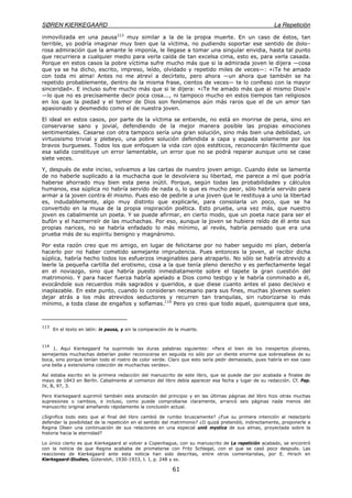 SØREN KIERKEGAARD La Repetición
61
inmovilizada en una pausa113
muy similar a la de la propia muerte. En un caso de éstos, tan
terrible, yo podría imaginar muy bien que la víctima, no pudiendo soportar ese sentido de dolo–
rosa admiración que la amante le imponía, le llegase a tomar una singular envidia, hasta tal punto
que recurriera a cualquier medio para verla caída de tan excelsa cima, esto es, para verla casada.
Porque en estos casos la pobre víctima sufre mucho más que si la admirada joven le dijera —cosa
que ya se ha dicho, escrito, impreso, leído, olvidado y repetido miles de veces—: «¡Te he amado
con toda mi alma! Antes no me atreví a decírtelo, pero ahora —un ahora que también se ha
repetido probablemente, dentro de la misma frase, cientos de veces— te lo confieso con la mayor
sinceridad». E incluso sufre mucho más que si le dijera: «¡Te he amado más que al mismo Dios!»
—lo que no es precisamente decir poca cosa..., ni tampoco mucho en estos tiempos tan religiosos
en los que la piedad y el temor de Dios son fenómenos aún más raros que el de un amor tan
apasionado y desmedido como el de nuestra joven.
El ideal en estos casos, por parte de la víctima se entiende, no está en morirse de pena, sino en
conservarse sano y jovial, defendiendo de la mejor manera posible las propias emociones
sentimentales. Casarse con otra tampoco sería una gran solución, sino más bien una debilidad, un
virtuosismo trivial y plebeyo, una pobre solución defendida a capa y espada solamente por los
bravos burgueses. Todos los que enfoquen la vida con ojos estéticos, reconocerán fácilmente que
esa salida constituye un error lamentable, un error que no se podrá reparar aunque uno se case
siete veces.
Y, después de este inciso, volvamos a las cartas de nuestro joven amigo. Cuando éste se lamenta
de no haberle suplicado a la muchacha que le devolviera su libertad, me parece a mí que podría
haberse ahorrado muy bien esta pena inútil. Porque, según todas las probabilidades y cálculos
humanos, esa súplica no habría servido de nada o, lo que es mucho peor, sólo habría servido para
armar a la joven contra él mismo. Pues eso de pedirle a una joven que le restituya a uno la libertad
es, indudablemente, algo muy distinto que explicarle, para consolarla un poco, que se ha
convertido en la musa de la propia inspiración poética. Esto prueba, una vez más, que nuestro
joven es cabalmente un poeta. Y se puede afirmar, en cierto modo, que un poeta nace para ser el
bufón y el hazmerreír de las muchachas. Por eso, aunque la joven se hubiera reído de él ante sus
propias narices, no se habría enfadado lo más mínimo, al revés, habría pensado que era una
prueba más de su espíritu benigno y magnánimo.
Por esta razón creo que mi amigo, en lugar de felicitarse por no haber seguido mi plan, debería
hacerlo por no haber cometido semejante imprudencia. Pues entonces la joven, al recibir dicha
súplica, habría hecho todos los esfuerzos imaginables para atraparlo. No sólo se habría atrevido a
leerle la pequeña cartilla del erotismo, cosa a la que tenía pleno derecho y es perfectamente legal
en el noviazgo, sino que habría puesto inmediatamente sobre el tapete la gran cuestión del
matrimonio. Y para hacer fuerza habría apelado a Dios como testigo y le habría conminado a él,
evocándole sus recuerdos más sagrados y queridos, a que diese cuanto antes el paso decisivo e
inaplazable. En este punto, cuando lo consideran necesario para sus fines, muchas jóvenes suelen
dejar atrás a los más atrevidos seductores y recurren tan tranquilas, sin ruborizarse lo más
mínimo, a toda clase de engaños y soflamas.114
Pero yo creo que todo aquel, quienquiera que sea,
113
En el texto en latín: in pausa, y sin la comparación de la muerte.
114
1. Aquí Kierkegaard ha suprimido las duras palabras siguientes: «Para el bien de los inexpertos jóvenes,
semejantes muchachas deberían poder reconocerse en seguida no sólo por un diente enorme que sobresaliese de su
boca, sino porque tenían todo el rostro de color verde. Claro que esto sería pedir demasiado, pues habría en ese caso
una bella y extensísima colección de muchachas verdes».
Así estaba escrito en la primera redacción del manuscrito de este libro, que se puede dar por acabada a finales de
mayo de 1843 en Berlín. Cabalmente al comienzo del libro debía aparecer esa fecha y lugar de su redacción. Cf. Pap.
IV, B, 97, 3.
Pero Kierkegaard suprimió también esta anotación del principio y en las últimas páginas del libro hizo otras muchas
supresiones o cambios, e incluso, como puede comprobarse claramente, arrancó seis páginas nada menos del
manuscrito original amañando rápidamente la conclusión actual.
¿Significa todo esto que al final del libro cambió de rumbo bruscamente? ¿Fue su primera intención al redactarlo
defender la posibilidad de la repetición en el sentido del matrimonio? ¿O quizá pretendió, indirectamente, proponerle a
Regina Olsen una continuación de sus relaciones en una especial unió mystica de sus almas, proyectada sobre la
historia hacia la eternidad?
Lo único cierto es que Kierkegaard al volver a Copenhague, con su manuscrito de La repetición acabado, se encontró
con la noticia de que Regina acababa de prometerse con Fritz Schlegel, con el que se casó poco después. Las
reacciones de Kierkegaard ante esta noticia han sido descritas, entre otros comentaristas, por E. Hirsch en
Kierkegaard-Studien, Gütersloh, 1930-1933, t. I, p. 248 y ss.
 