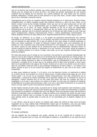 SØREN KIERKEGAARD La Repetición
62
que en el dominio del erotismo declare que actúa asistido por la ayuda divina y que desea nada
menos que ser amado por el amor de Dios y de todos sus santos, demuestra de una manera
evidente que ha dejado de ser persona, por cuanto pretende ser más fuerte que los mismos
poderes celestiales y revestir para la otra persona a la que dice amar, mucha mayor importancia
que la de su felicidad o salvación eterna.
Supongamos que la joven en cuestión hubiera logrado atraparlo en el matrimonio. Nuestro amigo,
probablemente, no habría olvidado jamás este sublime comercio o, dicho de otro modo, no se
habría curado nunca de las heridas recibidas. Claro que aun en tal caso conservaría un tan alto
concepto del honor y de la caballerosidad que no estaría dispuesto a recibir ningún consejo
razonable que yo le diera. Al revés, seguida tomando al pie de la letra las apasionadas
declaraciones de la joven y considerando cada una de sus frases como verdades eternas. Pero
supongamos, además, que el muchacho descubrió con el tiempo que tales frases no eran más que
puras exageraciones, fugaces improvisaciones líricas y meros pasatiempos sentimentales. ¿Le
habría ayudado entonces su idea sublime de la magnanimidad femenina? ¡Estoy seguro que sí!
Mi amigo, en definitiva, es un poeta, y a los poetas les pertenece esencialmente esa creencia
entusiasta en las virtudes de la mujer. Yo, en cambio, sea dicho con todos los respetos, no soy más
que un prosista en este sentido. En lo que se refiere al otro sexo tengo mi opinión particular o,
dicho con mayor exactitud, no tengo en absoluto ninguna opinión, pues muy raramente me he
topado con una muchacha cuya vida pueda encerrarse en una categoría. La mujer, la mayoría de
las veces, carece de ese sentido de la consecuencia que es absolutamente necesario tener en
cuenta cuando se trata de admirar o despreciar a un ser humano. Una mujer, antes de engañar a
otro, se engaña siempre a sí misma y luego, claro está, ya no hay ninguna medida bajo la cual
podamos juzgarla.
Por todo esto pienso que mi amigo se va a encontrar muy pronto en una situación desesperada. No
tengo lo que se dice ninguna confianza en la tormenta que él está esperando con tantas ansias. Yo
creo que no habría obrado nada mal si hubiera seguido los consejos que le di a su debido tiempo.
En su amor estaba entonces la idea en movimiento, que es precisamente lo que hizo que me
interesara y ocupara de él. El plan que yo le propuse tenía la idea como principio y como meta.
Este es el procedimiento más seguro del mundo. Cuando en la vida no se pierde nunca de vista la
idea así concebida, entonces todo el que pretenda engañarnos se lleva chasco, y un chasco muy
gordo, porque el que no se da cuenta del engaño es cabalmente él, que vino a por lana y salió
trasquilado.
La idea, pues, estaba en marcha. Y a mi juicio, si no me equivoco mucho, no solamente lo estaba
en el ánimo de él, sino también en el de la misma joven. Si ésta hubiera sido capaz de vivir en el
mismo plano —en el que no se necesitan medios extraordinarios, sino sólo contentarse con la
interioridad—, entonces se habría expresado de la siguiente manera en el momento en que él la
abandonó: «¡Entre nosotros dos ya no hay nada que hacer! Me trae sin cuidado que sea un
engañador o no lo sea, o que vuelva o no vuelva a mi lado. Lo único que me importa es mantener
la idealidad de mi propio enamoramiento y éste, a fe mía, sí que sabré mantenerlo en su puesto de
honor, sin que nadie le quite nunca jamás la aureola que le ciñe».
Si ella hubiera obrado de este modo, la posición de mi amigo sería bastante más incómoda a estas
alturas. Porque en este caso sería él quien tendría que cargar con todos los sufrimientos y miserias
que produce la compasión o simpatía que otro nos depara. Claro que tampoco estos sufrimientos le
hubieran amilanado, pues se resignaría y hasta se sentiría muy contento con poder de esta nueva
forma admirar todavía más a la amada. En este caso la vida de ambos habría quedado parada,
pero parada como lo puede estar el curso de un río encantado por el poderío mágico de la
música.
Y, por último, caso de que la joven no hubiera sido capaz de utilizar la idea como principio
regulador de su vida, habría sido infinitamente mejor que el muchacho, una vez que había
elegido una salida tan original, no la siguiera atormentando con sus propios sufrimientos.
31 de mayo
Mi callado confidente:
¡Se ha casado! No me pregunte con quién, porque no lo sé. Cuando leí la noticia en el
periódico me pareció que un rayo me fulminaba la cabeza y el periódico se me cayó de entre
 