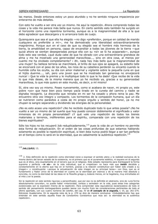 SØREN KIERKEGAARD La Repetición
63
las manos. Desde entonces estoy un poco aturdido y no he sentido ninguna impaciencia por
enterarme de más detalles.
Con esto he vuelto a ser otra vez yo mismo. He aquí la repetición. Ahora comprendo todas las
cosas y la vida me parece más bella que nunca. En cierto sentido esto también ha surgido en
el horizonte como una repentina tormenta, aunque es a la magnanimidad de ella a la que
debo agradecer que descargara y lo arrancara todo de cuajo.
Quienquiera que sea el que ella ha elegido —no digo «preferido», porque en calidad de marido
cualquiera es preferible a mí—, me ha demostrado una liberalidad extraordinariamente
magnánima. Porque aun en el caso de que su elegido sea el hombre más hermoso de la
tierra, la amabilidad en persona, capaz de encandilar a todas las jóvenes de la tierra —que
quizá ahora se sientan desesperadas porque ella con su «sí» se lo ha acaparado—, aunque
todo esto sea verdad, ¿qué duda cabe de que ha obrado con una extraordinaria grandeza de
alma y me ha mostrado una generosidad maravillosa..., sino en otra cosa, al menos por
cuanto me ha olvidado completamente? ¡ Ah, nada hay más bello que la magnanimidad de
una mujer! Su belleza terrena se marchitará, el brillo de sus ojos se apagará, su esbelto talle
se encorvará con el peso de los años, los rizos de su cabellera perderán su encanto cuando la
humilde cofia los oculte, su día con amor maternal y vigilante sobre la pequeña cuna en que
el hijito duerme..., ¡ah, pero una joven que se ha mostrado tan generosa no envejecerá
nunca! ¡ Que la vida la premie y le multiplique todo lo que le ha dado! ¡Que reciba de la vida
lo que más desee, de la misma manera que yo he recibido ya, gracias a su generosidad
maravillosa, lo que más quiero en este mundo, es decir, a mí misino!
Sí, otra vez soy yo mismo. Poseo nuevamente, como si acabara de nacer, mi propio yo, este
pobre «yo» que hace bien poco tiempo yacía tirado en la cuneta del camino y nadie se
dignaba recogerlo. La discordia que reinaba en mi ser ha cesado y ahora reina la paz. Me
encuentro otra vez íntegro y compacto. Los tormentos de la compasión humana, que un día
se nutrieron como parásitos a costa de mi propio orgullo y sentido del honor, ya no me
chupan la sangre separando y dividiendo las energías de la personalidad.
¿No es esto acaso una repetición? ¿No he recibido duplicado todo lo que antes poseía? ¿No he
vuelto a ser yo mismo de tal suerte que hoy puedo conocer doblemente el significado y valor
inmensos de mi propia personalidad? ¿Y qué vale una repetición de todos los bienes
materiales y terrenos, indiferentes para el espíritu, comparada con una repetición de los
bienes espirituales?
Sólo los hijos no los recuperó Job reduplicadamente,115
pues la vida de un hombre no permite
esta forma de reduplicación. En el orden de las cosas profundas de que estamos hablando
solamente es posible la repetición espiritual, si bien ésta nunca podrá llegar a ser tan perfecta
en el tiempo como lo será en la eternidad, que es cabalmente la auténtica repetición.116
115
.Job,l,2yXLll, 13.
116
2. Esta definición de la repetición como eternidad viene a expresar el sentido pleno y la realidad exclusiva de la
misma dentro del tercer estadio de la existencia, no el primero que es el puramente estético, ni siquiera en el segundo
que es el ético, sino exactamente en el tercero que es el religioso. Este estadio representa para Kierkegaard la forma
suprema y perfecta —in vía— de la vida individual, que al «repetirse» no hace más que insistir decidida y
constantemente en lo eterno que hay en el hombre, gracias a la relación constitutiva—por haber sido creado a su
imagen— y constituyente —porque la actualización de esta imagen es su principal tarea— con Dios, que es el
fundamento y fiador único de la eternidad en cuanto es la eternidad por esencia y de la manera más absoluta y
concreta, no como la eternidad de las ideas en la filosofía griega o, todavía menos, en la hegeliana, muy entrañadas en
el mito y en la poesía.
Sin la repetición en este sentido riguroso y personificador, que por eso no es definible en abstracto, sino de «una forma
absolutamente concreta», no puede haber «interioridad, certeza y seriedad» en la vida, pues estas tres categorías
existenciales son la expresión misma de la repetición. Para comprender esta equivalencia esclarecedora de todo el
sentido del pensamiento kierkegaardiano pueden leerse con mucho fruto las consideraciones pertinentes de todo el
último apartado, con sus cuatro números de colofón, del cap. IV de El concepto de la angustia, t. VI, pp. 261-275.
Ediciones Guadarrama. En la segunda nota de la p. 270 se dice de manera conclusiva: «Indudablemente hay que
entender en este sentido aquella frase de Constantino Constantius que reza así: la eternidad es la auténtica
repetición».
 