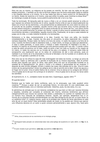 SØREN KIERKEGAARD La Repetición
64
Otra vez soy yo mismo. La máquina se ha puesto en marcha. Se han roto las redes en las que
estaba prisionero. Y también se ha roto la fórmula mágica que me tenía embrujado hasta la médula
y me impedía retornar a mí mismo. Ya no hay nadie que alce su mano contra mí. Mi liberación es
un hecho. Acabo de nacerme a mí mismo, cosa que antes no podía, pues mientras la diosa Ilicia117
se mantenga cruzada de brazos, nunca podrá la parturienta dar a luz a su hijo.
Todo ha terminado. Mi barquilla está de nuevo a flote y en un minuto podré alcanzar la orilla en
que reposen los anhelos fervientes de mi alma; aquella misma orilla en que se desencadenarán las
ideas con el furor de los elementos, y los pensamientos se abalanzarán los unos sobre los otros con
el tumulto de los pueblos invadidos; aquella misma orilla que durante otros muchos períodos de
tiempo estará tranquila y sosegada como la calma profunda de los mares del Sur, una calma chicha
en la que uno podrá escuchar su propia voz íntima, cuando el alma susurre quedamente todos sus
movimientos secretos y entrañables; aquella misma orilla, finalmente, en la que a cada instante se
juega uno la vida, y a cada instante la pierde y la reconquista.
Pertenezco a la idea, exclusivamente a la idea. Cuando me hace una seña, me levanto
inmediatamente y la sigo. Cuando me cita para un encuentro, la estoy esperando día y noche,
siempre disponible. Porque nadie me llama a la hora de comer, ni nadie me espera a la hora de la
cena. Cuando me llama la idea lo abandono todo, o, mejor dicho, no tengo ya nada que abandonar,
ni dejo a nadie plantado, ni causo dolor y tristeza a nadie mostrando mi fidelidad a la idea, ni
tampoco mi espíritu se entristece pensando que otra persona pueda sufrir por ello. Y cuando vuelvo
a casa de estos encuentros con la idea, nadie se pone a leer con todo su interés en los rasgos de
mi rostro, ni nadie me escruta con su mirada de los pies a la cabeza, ni tampoco nadie trata de
sonsacarme una explicación que yo no estoy en condiciones de dar a otra persona, pues en
realidad ni yo mismo sé si he alcanzado la cima de la felicidad o me he hundido en el abismo de la
miseria, si he ganado o perdido en la vida.
Pero otra vez se me ofrece la copa del más embriagador de todos los licores. La tengo ya cerca de
los labios. Capto su delicioso olor y percibo el burbujeo de su música espumosa. ¡Sea mi primer
brindis para aquella que salvó mi alma, esta pobre alma mía que se encontraba hundida en la
soledad de la desesperación! ¡Sí, gloria y honor a la nobleza y generosidad de las mujeres! Y
después de este brindis obligado, brindo y celebro las cosas más grandes de la vida. ¡Viva el vuelo
cimero de los pensamientos! ¡Vivan los peligros de la vida al servicio de la idea! ¡Vivan los apuros y
el fragor de la lucha! ¡Viva el júbilo festivo de la victoria! ¡Viva la danza en la vorágine del infinito!
¡Viva el golpe de la ola que me sumerge en el abismo! ¡ Viva el golpe de la ola que me lanza sobre
las estrellas!
Al ilustrísimo Sr. X. X., verdadero lector de este libro. Copenhague, agosto 1843.118
Mi querido lector:
Perdona que te hable con tanta confianza, pero no te preocupes, que todo quedará entre
nosotros.119
Porque a pesar de ser un personaje ficticio, no eres para mí una colectividad, una
multitud indiferenciada, sino un individuo particular. Estamos, pues, los dos solos, tú y yo.
Si admitimos de entrada que no son lectores verdaderos los que leen un libro por razones fortuitas
y baladíes, extrañas por completo al contenido del mismo, entonces tendremos que afirmar
categóricamente que incluso los autores más leídos y celebrados no cuentan en realidad sino con
un número muy reducido de verdaderos lectores. ¿Quién, por ejemplo, desperdicia hoy ni un
minuto de su precioso tiempo entreteniéndose con esa idea peregrina de que ser un buen lector es
un auténtico arte? ¿Y, todavía menos, quién es el prodigio que intente de veras ejercitarse en este
arte de ser un buen lector? Este lamentable estado de cosas no ha podido por menos que ejercer
una influencia decisiva en un autor a quien conozco personalmente y que, ajuicio mío, hace pero
117
Ilithia, diosa protectora de los nacimientos en la mitología griega.
118
Kierkegaard había pensado con anterioridad datar esta carta-epílogo del seudónimo en «julio 1843»; cf. Pap. IV, B,
97, 30.
119
El autor emplea el giro germánico: unter uns, equivalente al ínter nos latino.
 