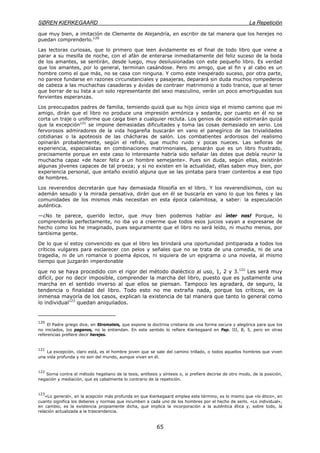 SØREN KIERKEGAARD La Repetición
65
que muy bien, a imitación de Clemente de Alejandría, en escribir de tal manera que los herejes no
puedan comprenderlo.120
Las lectoras curiosas, que lo primero que leen ávidamente es el final de todo libro que viene a
parar a su mesilla de noche, con el afán de enterarse inmediatamente del feliz suceso de la boda
de los amantes, se sentirán, desde luego, muy desilusionadas con este pequeño libro. Es verdad
que los amantes, por lo general, terminan casándose. Pero mi amigo, que al fin y al cabo es un
hombre como el que más, no se casa con ninguna. Y como este inesperado suceso, por otra parte,
no parece fundarse en razones circunstanciales y pasajeras, deparará sin duda muchos rompederos
de cabeza a las muchachas casaderas y ávidas de contraer matrimonio a todo trance, que al tener
que borrar de su lista a un solo representante del sexo masculino, verán un poco amortiguadas sus
fervientes esperanzas.
Los preocupados padres de familia, temiendo quizá que su hijo único siga el mismo camino que mi
amigo, dirán que el libro no produce una impresión armónica y sedante, por cuanto en él no se
corta un traje o uniforme que caiga bien a cualquier recluta. Los genios de ocasión estimarán quizá
que la excepción121
se impone demasiadas dificultades y toma las cosas demasiado en serio. Los
fervorosos admiradores de la vida hogareña buscarán en vano el panegírico de las trivialidades
cotidianas o la apoteosis de las chácharas de salón. Los combatientes ardorosos del realismo
opinarán probablemente, según el refrán, que mucho ruido y pocas nueces. Las señoras de
experiencia, especialistas en combinaciones matrimoniales, pensarán que es un libro frustrado,
precisamente porque en este caso lo interesante habría sido señalar las dotes que debía reunir la
muchacha capaz «de hacer feliz a un hombre semejante». Pues sin duda, según ellas, existirán
algunas jóvenes capaces de tal proeza; y si no existen en la actualidad, ellas saben muy bien, por
experiencia personal, que antaño existió alguna que se las pintaba para traer contentos a ese tipo
de hombres.
Los reverendos decretarán que hay demasiada filosofía en el libro. Y los reverendísimos, con su
ademán sesudo y la mirada pensativa, dirán que en él se buscaría en vano lo que los fieles y las
comunidades de los mismos más necesitan en esta época calamitosa, a saber: la especulación
auténtica.
—¿No te parece, querido lector, que muy bien podemos hablar así ínter nos! Porque, lo
comprenderás perfectamente, no iba yo a creerme que todos esos juicios vayan a expresarse de
hecho como los he imaginado, pues seguramente que el libro no será leído, ni mucho menos, por
tantísima gente.
De lo que sí estoy convencido es que el libro les brindará una oportunidad pintiparada a todos los
críticos vulgares para esclarecer con pelos y señales que no se trata de una comedia, ni de una
tragedia, ni de un romance o poema épicos, ni siquiera de un epigrama o una novela, al mismo
tiempo que juzgarán imperdonable
que no se haya procedido con el rigor del método dialéctico al uso, 1, 2 y 3.122
Les será muy
difícil, por no decir imposible, comprender la marcha del libro, puesto que es justamente una
marcha en el sentido inverso al que ellos se piensan. Tampoco les agradará, de seguro, la
tendencia o finalidad del libro. Todo esto no me extraña nada, porque los críticos, en la
inmensa mayoría de los casos, explican la existencia de tal manera que tanto lo general como
lo individual123
quedan aniquilados.
120
El Padre griego dice, en Stromateis, que expone la doctrina cristiana de una forma oscura y alegórica para que los
no iniciados, los paganos, no le entiendan. En este sentido lo refiere Kierkegaard en Pap. III, B, 5, pero en otras
referencias prefiere decir herejes.
121
La excepción, claro está, es el hombre joven que se sale del camino trillado, o todos aquellos hombres que viven
una vida profunda y no son del mundo, aunque vivan en él.
122
Sorna contra el método hegeliano de la tesis, antítesis y síntesis o, si prefiere decirse de otro modo, de la posición,
negación y mediación, que es cabalmente lo contrario de la repetición.
123
«Lo general», en la acepción más profunda en que Kierkegaard emplea este término, es lo mismo que «lo ético», en
cuanto significa los deberes y normas que incumben a cada uno de los hombres por el hecho de serlo. «Lo individual»,
en cambio, es la existencia propiamente dicha, que implica la incorporación a la auténtica ética y, sobre todo, la
relación actualizada a la trascendencia.
 