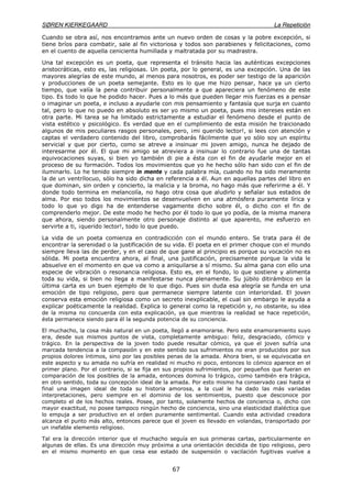 SØREN KIERKEGAARD La Repetición
67
Cuando se obra así, nos encontramos ante un nuevo orden de cosas y la pobre excepción, si
tiene bríos para combatir, sale al fin victoriosa y todos son parabienes y felicitaciones, como
en el cuento de aquella cenicienta humillada y maltratada por su madrastra.
Una tal excepción es un poeta, que representa el tránsito hacia las auténticas excepciones
aristocráticas, esto es, las religiosas. Un poeta, por lo general, es una excepción. Una de las
mayores alegrías de este mundo, al menos para nosotros, es poder ser testigo de la aparición
y producciones de un poeta semejante. Esto es lo que me hizo pensar, hace ya un cierto
tiempo, que valía la pena contribuir personalmente a que apareciera un fenómeno de este
tipo. Es todo lo que he podido hacer. Pues a lo más que pueden llegar mis fuerzas es a pensar
o imaginar un poeta, e incluso a ayudarle con mis pensamiento y fantasía que surja en cuanto
tal, pero lo que no puedo en absoluto es ser yo mismo un poeta, pues mis intereses están en
otra parte. Mi tarea se ha limitado estrictamente a estudiar el fenómeno desde el punto de
vista estético y psicológico. Es verdad que en el cumplimiento de esta misión he traicionado
algunos de mis peculiares rasgos personales, pero, ¡mi querido lector!, si lees con atención y
captas el verdadero contenido del libro, comprobarás fácilmente que yo sólo soy un espíritu
servicial y que por cierto, como se atreve a insinuar mi joven amigo, nunca he dejado de
interesarme por él. El que mi amigo se atreviera a insinuar lo contrario fue una de tantas
equivocaciones suyas, si bien yo también di pie a ésta con el fin de ayudarle mejor en el
proceso de su formación. Todos los movimientos que yo he hecho sólo han sido con el fin de
iluminarlo. Lo he tenido siempre in mente y cada palabra mía, cuando no ha sido meramente
la de un ventrílocuo, sólo ha sido dicha en referencia a él. Aun en aquellas partes del libro en
que dominan, sin orden y concierto, la malicia y la broma, no hago más que referirme a él. Y
donde todo termina en melancolía, no hago otra cosa que aludirlo y señalar sus estados de
alma. Por eso todos los movimientos se desenvuelven en una atmósfera puramente lírica y
todo lo que yo digo ha de entenderse vagamente dicho sobre él, o dicho con el fin de
comprenderlo mejor. De este modo he hecho por él todo lo que yo podía, de la misma manera
que ahora, siendo personalmente otro personaje distinto al que aparento, me esfuerzo en
servirte a ti, ¡querido lector!, todo lo que puedo.
La vida de un poeta comienza en contradicción con el mundo entero. Se trata para él de
encontrar la serenidad o la justificación de su vida. El poeta en el primer choque con el mundo
siempre lleva las de perder, y en el caso de que gane al principio es porque su vocación no es
sólida. Mi poeta encuentra ahora, al final, una justificación, precisamente porque la vida le
absuelve en el momento en que va como a aniquilarse a sí mismo. Su alma gana con ello una
especie de vibración o resonancia religiosa. Esto es, en el fondo, lo que sostiene y alimenta
toda su vida, si bien no llega a manifestarse nunca plenamente. Su júbilo ditirámbico en la
última carta es un buen ejemplo de lo que digo. Pues sin duda esa alegría se funda en una
emoción de tipo religioso, pero que permanece siempre latente con interioridad. El joven
conserva esta emoción religiosa como un secreto inexplicable, el cual sin embargo le ayuda a
explicar poéticamente la realidad. Explica lo general como la repetición y, no obstante, su idea
de la misma no concuerda con esta explicación, ya que mientras la realidad se hace repetición,
ésta permanece siendo para él la segunda potencia de su conciencia.
El muchacho, la cosa más natural en un poeta, llegó a enamorarse. Pero este enamoramiento suyo
era, desde sus mismos puntos de vista, completamente ambiguo: feliz, desgraciado, cómico y
trágico. En la perspectiva de la joven todo puede resultar cómico, ya que el joven sufría una
marcada tendencia a la compasión y en este sentido sus sufrimientos no eran producidos por sus
propios dolores íntimos, sino por las posibles penas de la amada. Ahora bien, si se equivocaba en
este aspecto y su amada no sufría en realidad ni mucho ni poco, entonces lo cómico aparece en el
primer plano. Por el contrario, si se fija en sus propios sufrimientos, por pequeños que fueran en
comparación de los posibles de la amada, entonces domina lo trágico, como también era trágica,
en otro sentido, toda su concepción ideal de la amada. Por esto mismo ha conservado casi hasta el
final una imagen ideal de toda su historia amorosa, a la cual le ha dado las más variadas
interpretaciones, pero siempre en el dominio de los sentimientos, puesto que desconoce por
completo el de los hechos reales. Posee, por tanto, solamente hechos de conciencia o, dicho con
mayor exactitud, no posee tampoco ningún hecho de conciencia, sino una elasticidad dialéctica que
lo empuja a ser productivo en el orden puramente sentimental. Cuando esta actividad creadora
alcanza el punto más alto, entonces parece que el joven es llevado en volandas, transportado por
un inefable elemento religioso.
Tal era la dirección interior que el muchacho seguía en sus primeras cartas, particularmente en
algunas de ellas. Es una dirección muy próxima a una orientación decidida de tipo religioso, pero
en el mismo momento en que cesa ese estado de suspensión o vacilación fugitivas vuelve a
 
