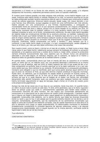 SØREN KIERKEGAARD La Repetición
68
recuperarse a sí mismo en su forma de vida anterior, es decir, en cuanto poeta, y lo religioso
desaparece del horizonte y solamente permanece activo como un sustrato indefinible.
Si nuestro joven hubiera poseído una base religiosa más profunda, nunca habría llegado a ser un
poeta. Entonces todo habría tenido un sentido religioso en su vida. La aventura amorosa en la que
se había embarcado también tendría importancia para él, pero el impulso para continuarla le habría
venido de esferas superiores. Entonces habría actuado, desde luego, con mayor decisión y con
unas fuerzas muy diferentes, aunque pagadas al precio de unos sufrimientos aún más atroces.
Habría actuado con una consecuencia y una firmeza inquebrantables, y conseguido un
incontestable hecho de conciencia en el que apoyarse constantemente, sin ninguna ambigüedad,
sino de la manera más seria y segura, porque era un hecho basado en su relación con Dios. En
este mismo momento toda la cuestión relativa a lo finito perdería interés para él y la propia
realidad inmediata le sería, en el fondo, completamente indiferente. De este modo habría liquidado
de repente todas las consecuencias terribles de su aventura amorosa. La realidad, cualquiera que
hubiese sido el giro que habían tomado las cosas, se mostraría bajo otra luz y ya no significaría
para él ningún cambio esencial, como tampoco cualquier suceso en esta nueva dirección, incluso el
más espantoso, podría causarle un tormento mayor que el de los sucesos anteriormente vividos.
Entonces, finalmente, habría comprendido con temor y temblor,126
pero también con fe y
confianza, lo que había hecho desde el principio y lo que, consiguientemente, estaba obligado a
hacer en el futuro, por más que este deber enfrentara a las cosas más extrañas.
Pero nuestro joven, como es típico y normal en el caso de un poeta, no llegó nunca a tener ideas
claras sobre lo que había hecho, cabalmente porque siempre ha titubeado en enfocar su actuación
atendiendo a los aspectos exteriores y visibles de la misma o, mejor dicho, porque ha pretendido
siempre enfocarla exclusivamente bajo esos aspectos que no ofrecen nunca una perspectiva
adecuada y una pista segura. El individuo religioso, por el contrario, se apoya en sí mismo y
desprecia todos los garabatos infantiles de la realidad exterior y visible.
Mi querido lector, comprenderás ahora que todo el interés del libro se concentra en el hombre
joven, en tanto que yo, en relación suya, soy una persona destinada a esfumarme en el mismo
instante en que él aparece, algo así como la madre respecto del niño al que acaba de dar a luz.
Esta comparación es perfecta, pues el sentido espiritual yo le he dado realmente a luz y por eso,
como adulto que soy, llevo siempre la voz cantante. Mi personalidad es un presupuesto psicológico,
necesario para obligarle a que se manifieste, pero que nunca podrá alcanzar aquel dominio en el
que el joven se introduce al final, ya que este dominio original constituye el segundo momento.
Puedo decir, en definitiva, que el muchacho ha estado desde el principio en buenas manos. Si
algunas veces he bromeado con él, lo hice con el único propósito de que se manifestara. La
primera vez que le vi, pude observar que se trataba de un poeta. Los hechos han refrendado
plenamente esta opinión temprana, pues una aventura que para cualquier hombre del montón
habría terminado seguramente en agua de borrajas, llegó a tomar en el alma de nuestro joven
unas proporciones gigantescas.
Aunque las más de las veces soy el que llevo la voz cantante, harás muy bien, mi querido lector,
en referir al joven todo lo escrito en este libro. Te diré, entre paréntesis, que si te llamo «querido»
lector es porque juzgo que estás lo suficientemente capacitado para tender estos estados y
movimientos interiores del alma humana. Por eso espero que comprendas debidamente las
transiciones en la descripción de la vida emotiva de nuestro joven protagonista. Y también espero
que si alguna vez llegan a desconcertarte este o aquel pasaje por su desbordamiento imprevisto y
exagerado, compruebes más adelante, con tu atenta lectura, que todas las diversas situaciones
tienen su razón y que no hay ni solo pasaje que no guarde estrecha relación con los demás y con el
conjunto. Comprobarás, igualmente, que las expresiones de los sentimientos encontrados que
agitan el alma del muchacho son bastante correctas, cosa de capital importancia en esta obra en la
que el elemento lírico juega un papel preponderante. En determinados momentos te distraerás
probablemente considerando la ociosidad aparente de algunas reflexiones sutiles o de algunas
exasperaciones destempladas, pero si sigues leyendo con la misma atención, verificarás quizá la
legitimidad o razón de ser de las mismas.
Tuyo afectísimo
CONSTANTINO CONSTANTIUS
126
Estas dos palabras forman el título del otro libro de Kierkegaard publicado en el mismo día y en la misma editorial
que La repetición. En las ediciones danesas de Obras Completas aparece siempre primero que ésta, pero por su
contenido y, probablemente, por su redacción, es posterior.
 