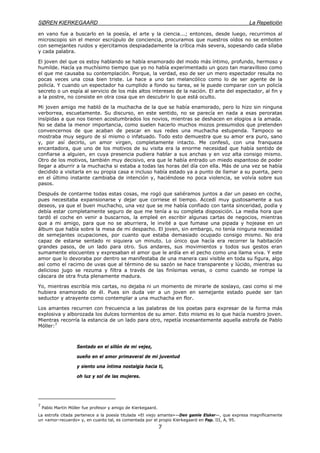 SØREN KIERKEGAARD La Repetición
7
en vano fue a buscarlo en la poesía, el arte y la ciencia...; entonces, desde luego, recurrimos al
microscopio sin el menor escrúpulo de conciencia, procuramos que nuestros oídos no se emboten
con semejantes ruidos y ejercitamos despiadadamente la crítica más severa, sopesando cada sílaba
y cada palabra.
El joven del que os estoy hablando se había enamorado del modo más íntimo, profundo, hermoso y
humilde. Hacía ya muchísimo tiempo que yo no había experimentado un gozo tan maravilloso como
el que me causaba su contemplación. Porque, la verdad, eso de ser un mero espectador resulta no
pocas veces una cosa bien triste. Le hace a uno tan melancólico como lo de ser agente de la
policía. Y cuando un espectador ha cumplido a fondo su tarea, se le puede comparar con un policía
secreto o un espía al servicio de los más altos intereses de la nación. El arte del espectador, al fin y
a la postre, no consiste en otra cosa que en descubrir lo que está oculto.
Mi joven amigo me habló de la muchacha de la que se había enamorado, pero lo hizo sin ninguna
verborrea, escuetamente. Su discurso, en este sentido, no se parecía en nada a esas peroratas
insípidas a que nos tienen acostumbrados los novios, mientras se deshacen en elogios a la amada.
No se daba la menor importancia, como suelen hacerlo muchos mozos presumidos que pretenden
convencernos de que acaban de pescar en sus redes una muchacha estupenda. Tampoco se
mostraba muy seguro de sí mismo o infatuado. Todo esto demuestra que su amor era puro, sano
y, por así decirlo, un amor virgen, completamente intacto. Me confesó, con una franqueza
encantadora, que uno de los motivos de su visita era la enorme necesidad que había sentido de
confiarse a alguien, en cuya presencia pudiera hablar a sus anchas y en voz alta consigo mismo.
Otro de los motivos, también muy decisivo, era que le había entrado un miedo espantoso de poder
llegar a aburrir a la muchacha si estaba a todas las horas del día con ella. Más de una vez se había
decidido a visitarla en su propia casa e incluso había estado ya a punto de llamar a su puerta, pero
en el último instante cambiaba de intención y, haciéndose no poca violencia, se volvía sobre sus
pasos.
Después de contarme todas estas cosas, me rogó que saliéramos juntos a dar un paseo en coche,
pues necesitaba expansionarse y dejar que corriese el tiempo. Accedí muy gustosamente a sus
deseos, ya que el buen muchacho, una vez que se me había confiado con tanta sinceridad, podía y
debía estar completamente seguro de que me tenía a su completa disposición. La media hora que
tardó el coche en venir a buscarnos, la empleé en escribir algunas cartas de negocios, mientras
que a mi amigo, para que no se aburriera, le invité a que fumase una pipada y hojease en un
álbum que había sobre la mesa de mi despacho. El joven, sin embargo, no tenía ninguna necesidad
de semejantes ocupaciones, por cuanto que estaba demasiado ocupado consigo mismo. No era
capaz de estarse sentado ni siquiera un minuto. Lo único que hacía era recorrer la habitación
grandes pasos, de un lado para otro. Sus andares, sus movimientos y todos sus gestos eran
sumamente elocuentes y expresaban el amor que le ardía en el pecho como una llama viva. Y este
amor que lo devoraba por dentro se manifestaba de una manera casi visible en toda su figura, algo
así como el racimo de uvas que al término de su sazón se hace transparente y lúcido, mientras su
delicioso jugo se rezuma y filtra a través de las finísimas venas, o como cuando se rompe la
cáscara de otra fruta plenamente madura.
Yo, mientras escribía mis cartas, no dejaba ni un momento de mirarle de soslayo, casi como si me
hubiera enamorado de él. Pues sin duda ver a un joven en semejante estado puede ser tan
seductor y atrayente como contemplar a una muchacha en flor.
Los amantes recurren con frecuencia a las palabras de los poetas para expresar de la forma más
explosiva y alborozada los dulces tormentos de su amor. Esto mismo es lo que hacía nuestro joven.
Mientras recorría la estancia de un lado para otro, repetía incesantemente aquella estrofa de Pablo
Móller:7
Sentado en el sillón de mi vejez,
sueño en el amor primaveral de mi juventud
y siento una íntima nostalgia hacia ti,
oh luz y sol de las mujeres.
7
Pablo Martín Móller fue profesor y amigo de Kierkegaard.
La estrofa citada pertenece a la poesía titulada «El viejo amante»—Den gamle Elsker—, que expresa magníficamente
un «amor-recuerdo» y, en cuanto tal, es comentada por el propio Kierkegaard en Pap. III, A, 95.
 