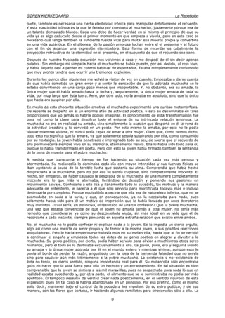 SØREN KIERKEGAARD La Repetición
9
parte, también es necesaria una cierta elasticidad irónica para manipular debidamente el recuerdo.
Y esta elasticidad irónica es la que le faltaba por completo al muchacho, justamente porque era de
un talante demasiado blando. Cada uno debe de hacer verdad en sí mismo el principio de que su
vida ya es algo caducado desde el primer momento en que empieza a vivirla, pero en este caso es
necesario que tenga también la suficiente fuerza vital para matar esa muerte propia y convertirla
en una vida auténtica. En el alborear de la pasión amorosa luchan entre sí el presente y el futuro
con el fin de alcanzar una expresión eternizadora. Esta forma de recordar es cabalmente la
proyección retroactiva de la eternidad en el presente, en el supuesto de que el recuerdo sea sano.
Después de nuestra frustrada excursión nos volvimos a casa y me despedí de él sin decir apenas
palabra. Sin embargo mi simpatía hacia el muchacho se había puesto, por así decirlo, al rojo vivo,
y había llegado casi a perder mi control habitual de espectador. Estaba completamente convencido
que muy pronto tendría que ocurrir una tremenda explosión.
Durante los quince días siguientes me volvió a visitar de vez en cuando. Empezaba a darse cuenta
de que había cometido un gran error y a sentir la sensación de que la adorada muchacha se le
estaba convirtiendo en una carga poco menos que insoportable. Y, no obstante, era su amada, la
única mujer que él había amado hasta la fecha y, seguramente, la única mujer amada de toda su
vida, por muy larga que ésta fuera. Pero, por otro lado, no la amaba en absoluto, sino que lo único
que hacía era suspirar por ella.
En medio de esta chocante situación emotiva el muchacho experimentó una curiosa metamorfosis.
De repente se despertó en él un enorme afán de actividad poética, y ésta se desarrollaba en tales
proporciones que yo jamás lo habría podido imaginar. El conocimiento de esta transformación fue
para mí como la clave para descifrar todo el enigma de su intrincada relación amorosa. La
muchacha no era en realidad su amada, sino simplemente la ocasión que despertó en él la vena de
la actividad creadora y lo convirtió en un poeta. Por esto mismo la amaba, por esto no la podía
olvidar mientras viviese, ni nunca sería capaz de amar a otra mujer. Claro que, como hemos dicho,
todo esto no significa que la amara, ya que solamente seguía suspirando por ella, como consumido
por su nostalgia. La joven había penetrado e impregnado todo su ser, de suerte que el recuerdo de
ella permanecería siempre vivo en su memoria, eternamente fresco. Ella lo había sido todo para él,
porque lo había transformado en poeta. Pero con esto la joven había firmado también la sentencia
de la pena de muerte para el pobre muchacho.
A medida que transcurría el tiempo se fue haciendo su situación cada vez más penosa y
atormentada. Su melancolía lo dominaba cada día con mayor intensidad y sus fuerzas físicas se
iban agotando a causa de la terrible lucha que sostenía su alma. Comprendía que había hecho
desgraciada a la muchacha, pero no por eso se sentía culpable, sino completamente inocente. El
hecho, sin embargo, de haber causado la desgracia de la muchacha de una manera completamente
inocente era lo que más le alarmaba, llenándole de desazón y poniendo sus pasiones en
movimiento salvaje. Confesarle a ella lisa y llanamente todo lo sucedido, los motivos y la manera
adecuada de entenderlo, le parecía a él que sólo serviría para mortificarla todavía más e incluso
destrozarla por completo. Porque equivaldría a decirle que ella era de naturaleza inferior, que no se
acomodaba en nada a la suya, y que, en consecuencia, ya no la necesitaba para nada, pues
solamente había sido para él un motivo de inspiración que le había lanzado por unos derroteros
muy distintos. ¿Cuál sería, en definitiva, el resultado de una tal confesión? Que la pobre muchacha,
una vez que estaba convencida de que el joven no amaría jamás a otra mujer, no tenía más
remedio que considerarse ya como su desconsolada viuda, sin más ideal en su vida que el de
recordarle a cada instante, siempre pensando en aquella extraña relación que existió entre ambos.
No, el muchacho no le podía confesar ni explicar nada a la joven. Se lo impedía un cierto orgullo,
algo así como una mezcla de amor propio y de temor a la misma joven, a sus posibles reacciones
aniquiladoras. Esto le hacía empecinarse todavía más en su melancolía, hasta que al fin se decidió
a continuar el engaño y empleaba todas las dotes de su genio poético en alegrar y divertir a la
muchacha. Su genio poético, por cierto, podía haber servido para aliviar a muchísimos otros seres
humanos, pero él todo se lo destinaba exclusivamente a ella. La joven, pues, era y seguiría siendo
su amada y la única mujer adorada por él en el mundo entero y mientras viviese, aunque esto le
ponía al borde de perder la razón, angustiado con la idea de la tremenda falsedad que no servía
sino para cautivar aún más íntimamente a la pobre muchacha. La existencia o no–existencia de
ésta no tenía, en cierto sentido, ninguna importancia real para él. Su melancolía sólo encontraba
gozo en hacer que la vida fuera para ella un hechizo y un encantamiento. En tal situación es bien
comprensible que la joven se sintiera a las mil maravillas, pues no sospechaba para nada lo que en
realidad estaba sucediendo y, por otra parte, el alimento que se le suministraba no podía ser más
apetitoso. Él tampoco deseaba de verdad crear nada poéticamente, en el sentido riguroso de esta
expresión, pues en tal caso la habría abandonado en un principio. Por eso prefirió, como él mismo
solía decir, mantener bajo el control de la podadera los impulsos de su estro poético, y de esa
manera, con las flores que cortaba, ir haciendo algunos ramilletes para ofrecérselos sólo a ella. La
 