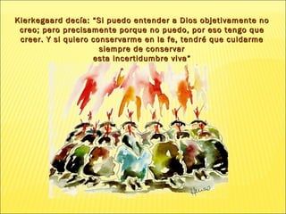 Kierkegaard decía: “Si puedo entender a Dios objetivamente no creo; pero precisamente porque no puedo, por eso tengo que creer. Y si quiero conservarme  en la fe, tendré  que cuidarme siempre de conservar esta incertidumbre viva” 