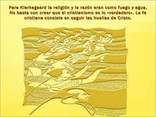 Para Kierkegaard la religión y la razón eran como fuego y agua. No basta con creer que el cristianismo es lo «verdadero». La fe cristiana consiste en seguir las huellas de  Cristo. 
