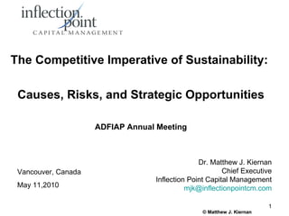 The Competitive Imperative of Sustainability:

 Causes, Risks, and Strategic Opportunities

                     ADFIAP Annual Meeting



                                                Dr. Matthew J. Kiernan
 Vancouver, Canada                                      Chief Executive
                                  Inflection Point Capital Management
 May 11,2010                                mjk@inflectionpointcm.com

                                                                       1
                                                © Matthew J. Kiernan
 