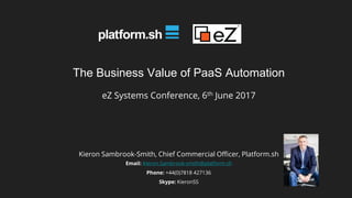 The Business Value of PaaS Automation
eZ Systems Conference, 6th June 2017
Kieron Sambrook-Smith, Chief Commercial Officer, Platform.sh
Email: Kieron.Sambrook-smith@platform.sh
Phone: +44(0)7818 427136
Skype: KieronSS
 