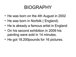 BIOGRAPHY
• He was born on the 4th August in 2002
• He was born in Norfolk ( England)
• He is already a famous artist in England
• On his second exhibition in 2009 his
  painting were sold in 14 minutes.
• He got 18.200pounds for 16 pictures.
 