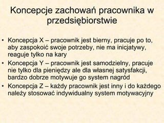 Koncepcje zachowań pracownika w przedsiębiorstwie Koncepcja X – pracownik jest bierny, pracuje po to, aby zaspokoić swoje potrzeby, nie ma inicjatywy, reaguje tylko na kary Koncepcja Y – pracownik jest samodzielny, pracuje nie tylko dla pieniędzy ale dla własnej satysfakcji, bardzo dobrze motywuje go system nagród Koncepcja Z – każdy pracownik jest inny i do każdego należy stosować indywidualny system motywacyjny 