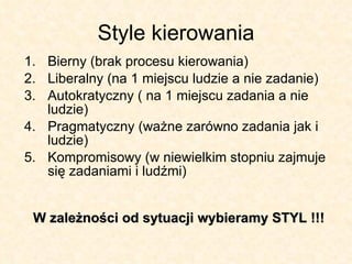 Style kierowania Bierny (brak procesu kierowania) Liberalny (na 1 miejscu ludzie a nie zadanie) Autokratyczny ( na 1 miejscu zadania a nie ludzie) Pragmatyczny (ważne zarówno zadania jak i ludzie) Kompromisowy (w niewielkim stopniu zajmuje się zadaniami i ludźmi) W zależności od sytuacji wybieramy STYL !!! 
