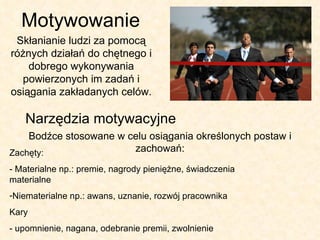 Motywowanie Skłanianie ludzi za pomocą różnych działań do chętnego i dobrego wykonywania powierzonych im zadań i osiągania zakładanych celów. Narzędzia motywacyjne Bodźce stosowane w celu osiągania określonych postaw i zachowań: Zachęty: - Materialne np.: premie, nagrody pieniężne, świadczenia materialne Niematerialne np.: awans, uznanie, rozwój pracownika Kary - upomnienie, nagana, odebranie premii, zwolnienie 