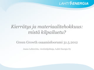 Kierrätys ja materiaalitehokkuus:
        mistä kilpailuetu?

  Green Growth osaamisfoorumi 31.5.2012
      Jaana Lehtovirta, viestintäjohtaja, Lahti Energia Oy
 