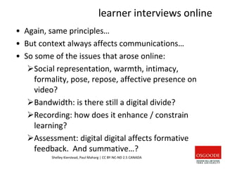 learner interviews online
• Again, same principles…
• But context always affects communications…
• So some of the issues that arose online:
Social representation, warmth, intimacy,
formality, pose, repose, affective presence on
video?
Bandwidth: is there still a digital divide?
Recording: how does it enhance / constrain
learning?
Assessment: digital digital affects formative
feedback. And summative…?
Shelley Kierstead, Paul Maharg | CC BY-NC-ND 2.5 CANADA
 