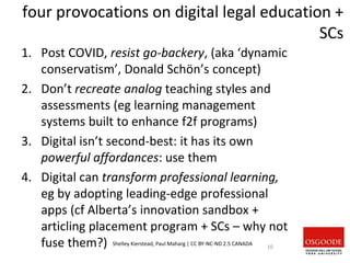 four provocations on digital legal education +
SCs
1. Post COVID, resist go-backery, (aka ‘dynamic
conservatism’, Donald Schön’s concept)
2. Don’t recreate analog teaching styles and
assessments (eg learning management
systems built to enhance f2f programs)
3. Digital isn’t second-best: it has its own
powerful affordances: use them
4. Digital can transform professional learning,
eg by adopting leading-edge professional
apps (cf Alberta’s innovation sandbox +
articling placement program + SCs – why not
fuse them?) 10
Shelley Kierstead, Paul Maharg | CC BY-NC-ND 2.5 CANADA
 