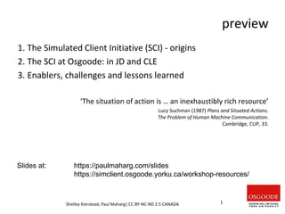preview
1. The Simulated Client Initiative (SCI) - origins
2. The SCI at Osgoode: in JD and CLE
3. Enablers, challenges and lessons learned
‘The situation of action is … an inexhaustibly rich resource’
Lucy Suchman (1987) Plans and Situated Actions.
The Problem of Human Machine Communication.
Cambridge, CUP, 33.
Shelley Kierstead, Paul Maharg| CC BY-NC-ND 2.5 CANADA 1
Slides at: https://paulmaharg.com/slides
https://simclient.osgoode.yorku.ca/workshop-resources/
 