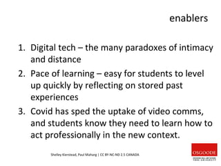 enablers
1. Digital tech – the many paradoxes of intimacy
and distance
2. Pace of learning – easy for students to level
up quickly by reflecting on stored past
experiences
3. Covid has sped the uptake of video comms,
and students know they need to learn how to
act professionally in the new context.
Shelley Kierstead, Paul Maharg | CC BY-NC-ND 2.5 CANADA
 