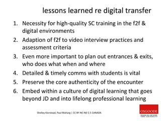 lessons learned re digital transfer
1. Necessity for high-quality SC training in the f2f &
digital environments
2. Adaption of f2f to video interview practices and
assessment criteria
3. Even more important to plan out entrances & exits,
who does what when and where
4. Detailed & timely comms with students is vital
5. Preserve the core authenticity of the encounter
6. Embed within a culture of digital learning that goes
beyond JD and into lifelong professional learning
Shelley Kierstead, Paul Maharg | CC BY-NC-ND 2.5 CANADA
 
