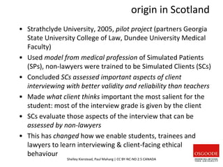 origin in Scotland
• Strathclyde University, 2005, pilot project (partners Georgia
State University College of Law, Dundee University Medical
Faculty)
• Used model from medical profession of Simulated Patients
(SPs), non-lawyers were trained to be Simulated Clients (SCs)
• Concluded SCs assessed important aspects of client
interviewing with better validity and reliability than teachers
• Made what client thinks important the most salient for the
student: most of the interview grade is given by the client
• SCs evaluate those aspects of the interview that can be
assessed by non-lawyers
• This has changed how we enable students, trainees and
lawyers to learn interviewing & client-facing ethical
behaviour
Shelley Kierstead, Paul Maharg | CC BY-NC-ND 2.5 CANADA
 